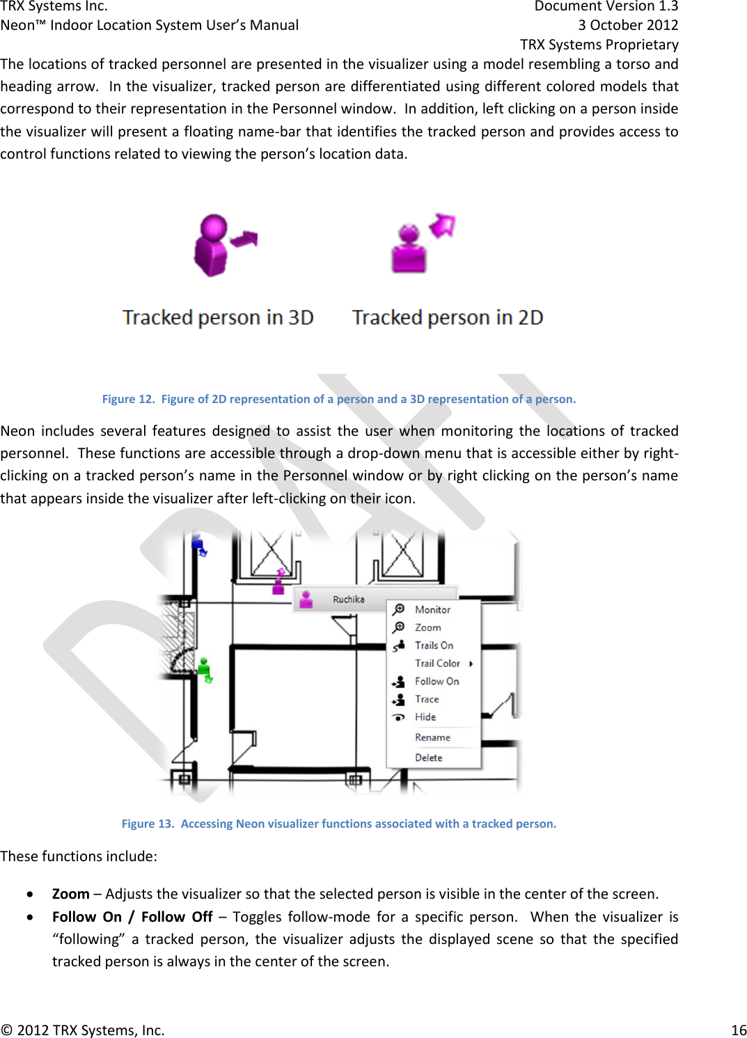 TRX Systems Inc.    Document Version 1.3   Neon™ Indoor Location System User’s Manual    3 October 2012     TRX Systems Proprietary © 2012 TRX Systems, Inc.      16 The locations of tracked personnel are presented in the visualizer using a model resembling a torso and heading arrow.  In the visualizer, tracked person are differentiated using different colored models that correspond to their representation in the Personnel window.  In addition, left clicking on a person inside the visualizer will present a floating name-bar that identifies the tracked person and provides access to control functions related to viewing the person’s location data.  Figure 12.  Figure of 2D representation of a person and a 3D representation of a person. Neon  includes  several  features  designed  to  assist  the  user  when  monitoring  the  locations  of  tracked personnel.  These functions are accessible through a drop-down menu that is accessible either by right-clicking on a tracked person’s name in the Personnel window or by right clicking on the person’s name that appears inside the visualizer after left-clicking on their icon.  Figure 13.  Accessing Neon visualizer functions associated with a tracked person. These functions include:  Zoom – Adjusts the visualizer so that the selected person is visible in the center of the screen.  Follow  On  /  Follow  Off –  Toggles  follow-mode  for  a  specific  person.    When  the  visualizer  is “following”  a  tracked  person,  the  visualizer  adjusts  the  displayed  scene  so  that  the  specified tracked person is always in the center of the screen. 