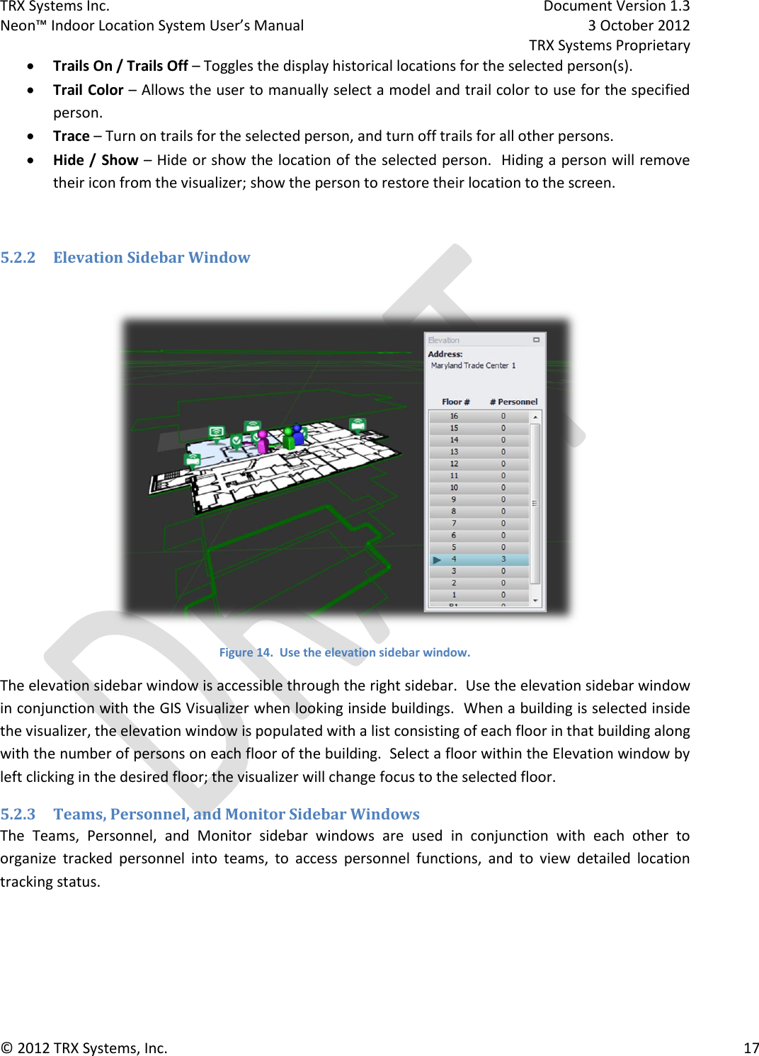 TRX Systems Inc.    Document Version 1.3   Neon™ Indoor Location System User’s Manual    3 October 2012     TRX Systems Proprietary © 2012 TRX Systems, Inc.      17  Trails On / Trails Off – Toggles the display historical locations for the selected person(s).  Trail Color – Allows the user to manually select a model and trail color to use for the specified person.  Trace – Turn on trails for the selected person, and turn off trails for all other persons.  Hide / Show – Hide or show the location of the selected person.  Hiding a person will remove their icon from the visualizer; show the person to restore their location to the screen.  5.2.2 Elevation Sidebar Window   Figure 14.  Use the elevation sidebar window. The elevation sidebar window is accessible through the right sidebar.  Use the elevation sidebar window in conjunction with the GIS Visualizer when looking inside buildings.  When a building is selected inside the visualizer, the elevation window is populated with a list consisting of each floor in that building along with the number of persons on each floor of the building.  Select a floor within the Elevation window by left clicking in the desired floor; the visualizer will change focus to the selected floor. 5.2.3 Teams, Personnel, and Monitor Sidebar Windows The  Teams,  Personnel,  and  Monitor  sidebar  windows  are  used  in  conjunction  with  each  other  to organize  tracked  personnel  into  teams,  to  access  personnel  functions,  and  to  view  detailed  location tracking status. 