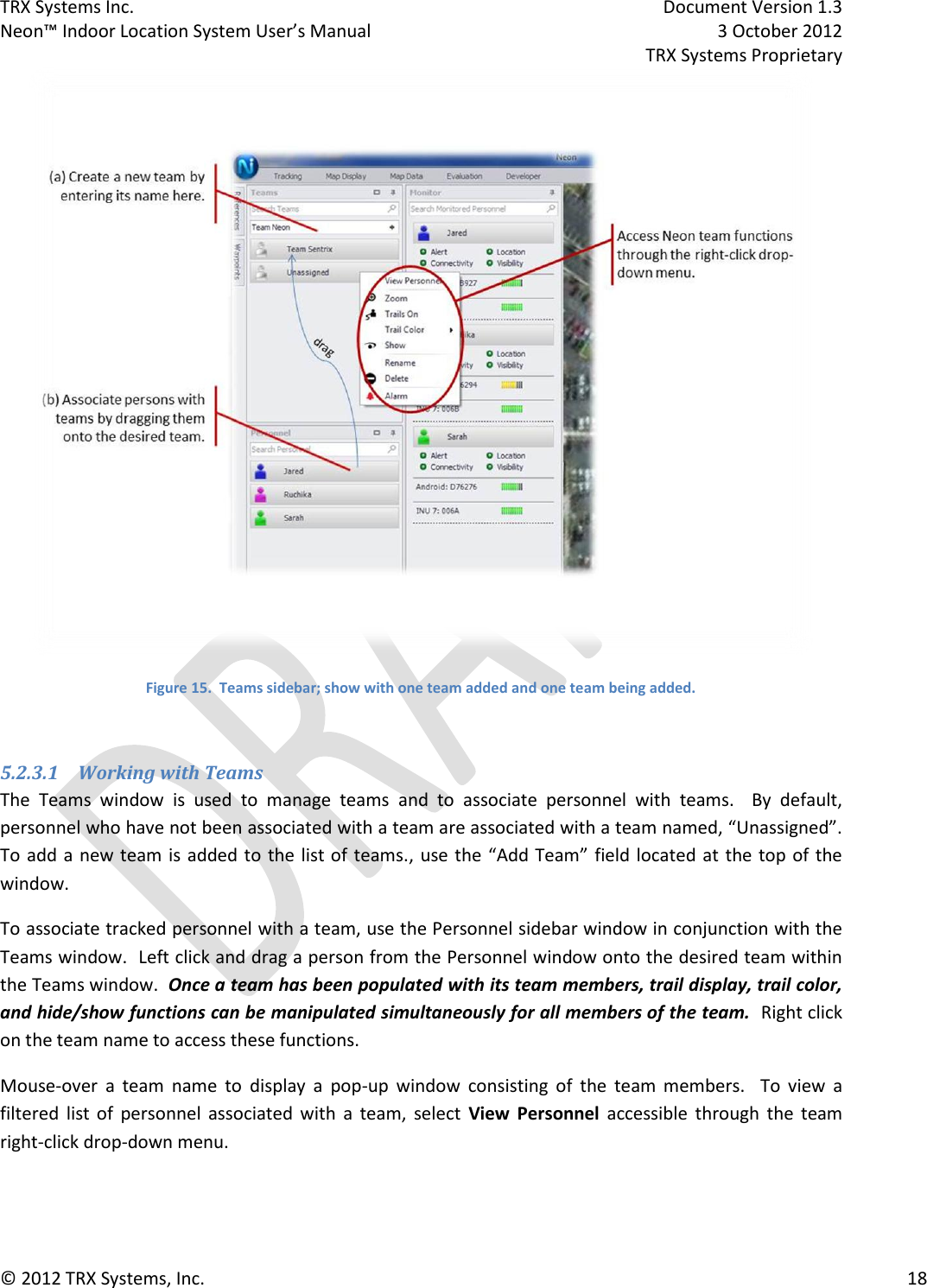 TRX Systems Inc.    Document Version 1.3   Neon™ Indoor Location System User’s Manual    3 October 2012     TRX Systems Proprietary © 2012 TRX Systems, Inc.      18  Figure 15.  Teams sidebar; show with one team added and one team being added.  5.2.3.1 Working with Teams The  Teams  window  is  used  to  manage  teams  and  to  associate  personnel  with  teams.    By  default, personnel who have not been associated with a team are associated with a team named, “Unassigned”.  To add a  new team is added to  the list of teams.,  use the “Add Team” field located at the top of the window.   To associate tracked personnel with a team, use the Personnel sidebar window in conjunction with the Teams window.  Left click and drag a person from the Personnel window onto the desired team within the Teams window.  Once a team has been populated with its team members, trail display, trail color, and hide/show functions can be manipulated simultaneously for all members of the team.  Right click on the team name to access these functions. Mouse-over  a  team  name  to  display  a  pop-up  window  consisting  of  the  team  members.    To  view  a filtered  list  of  personnel  associated  with  a  team,  select  View  Personnel  accessible  through  the  team right-click drop-down menu. 