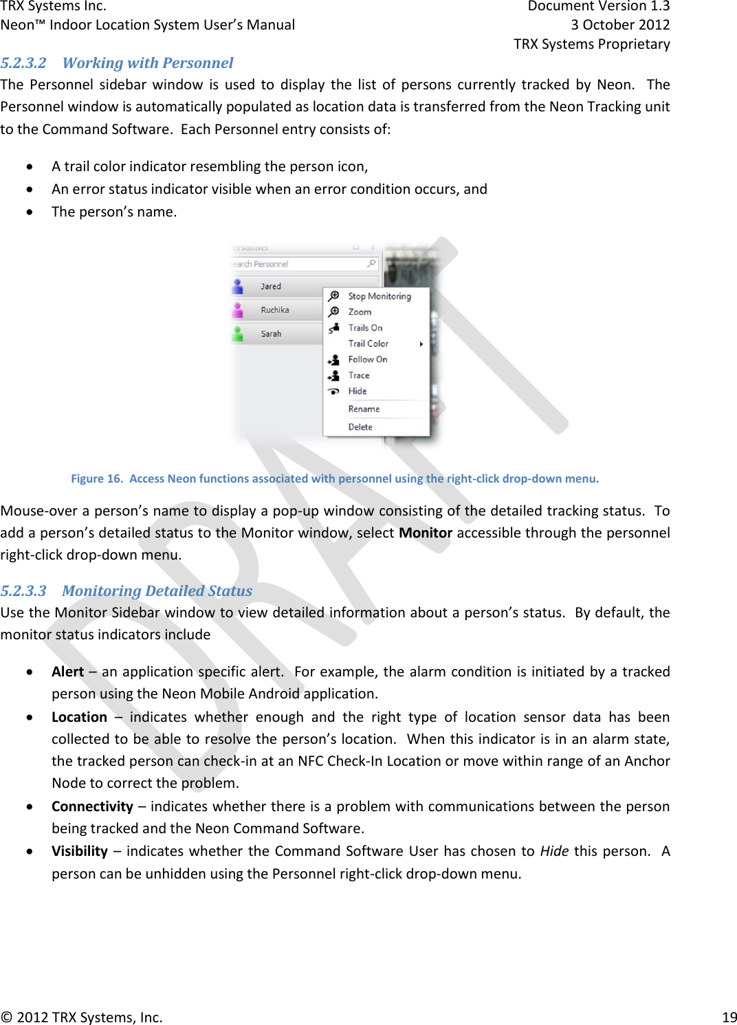 TRX Systems Inc.    Document Version 1.3   Neon™ Indoor Location System User’s Manual    3 October 2012     TRX Systems Proprietary © 2012 TRX Systems, Inc.      19 5.2.3.2 Working with Personnel The  Personnel  sidebar  window  is  used  to  display  the  list  of  persons  currently  tracked  by  Neon.    The Personnel window is automatically populated as location data is transferred from the Neon Tracking unit to the Command Software.  Each Personnel entry consists of:  A trail color indicator resembling the person icon,  An error status indicator visible when an error condition occurs, and  The person’s name.  Figure 16.  Access Neon functions associated with personnel using the right-click drop-down menu. Mouse-over a person’s name to display a pop-up window consisting of the detailed tracking status.  To add a person’s detailed status to the Monitor window, select Monitor accessible through the personnel right-click drop-down menu. 5.2.3.3 Monitoring Detailed Status Use the Monitor Sidebar window to view detailed information about a person’s status.  By default, the monitor status indicators include  Alert – an application specific alert.  For example, the alarm condition is initiated by a tracked person using the Neon Mobile Android application.  Location –  indicates  whether  enough  and  the  right  type  of  location  sensor  data  has  been collected to be able to resolve the person’s location.  When this indicator is in an alarm state, the tracked person can check-in at an NFC Check-In Location or move within range of an Anchor Node to correct the problem.  Connectivity – indicates whether there is a problem with communications between the person being tracked and the Neon Command Software.  Visibility – indicates whether the Command Software User  has chosen to Hide this person.  A person can be unhidden using the Personnel right-click drop-down menu. 