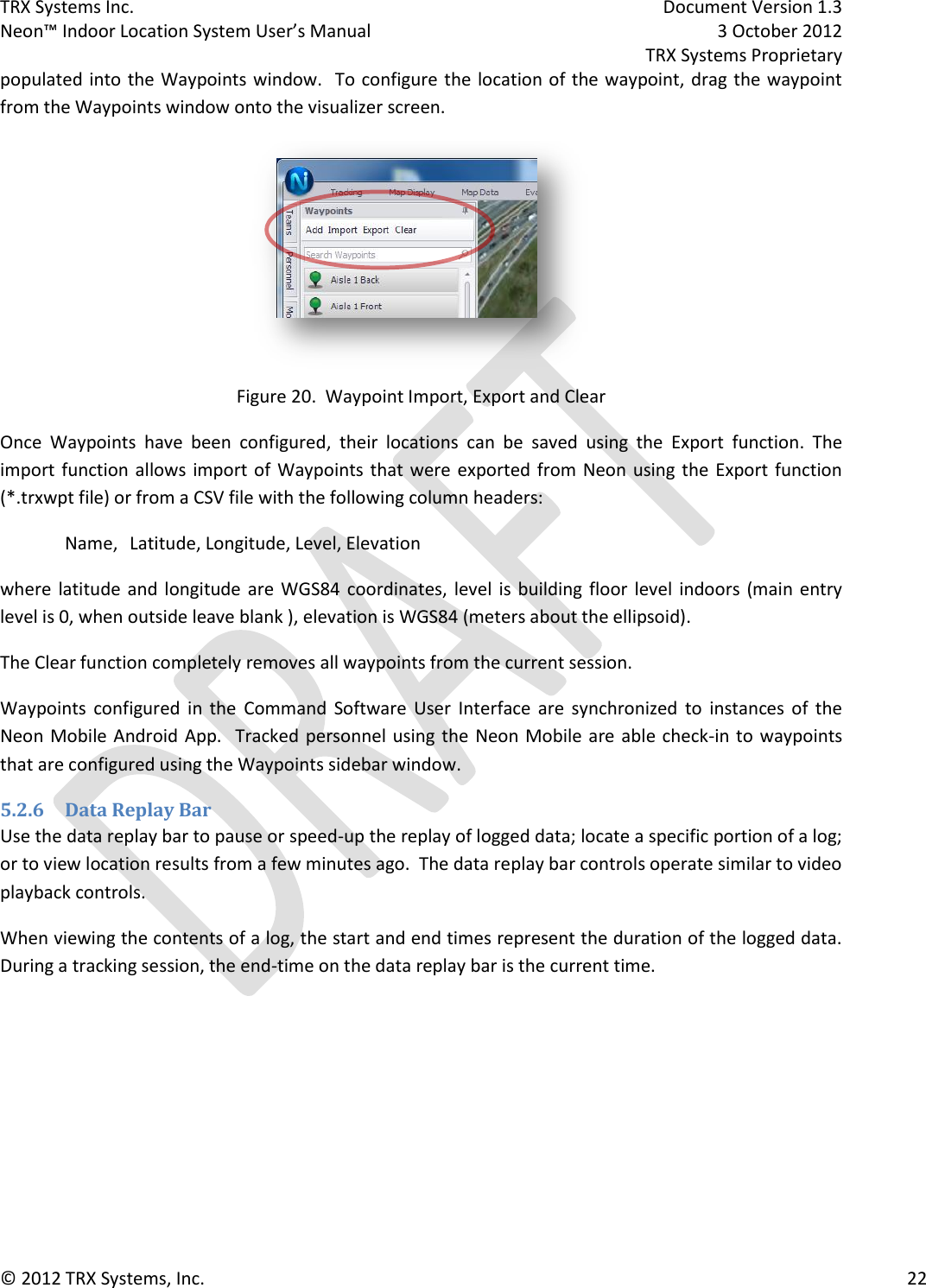 TRX Systems Inc.    Document Version 1.3   Neon™ Indoor Location System User’s Manual    3 October 2012     TRX Systems Proprietary © 2012 TRX Systems, Inc.      22 populated into the Waypoints window.  To configure the  location of the waypoint, drag the waypoint from the Waypoints window onto the visualizer screen.  Figure 20.  Waypoint Import, Export and Clear Once  Waypoints  have  been  configured,  their  locations  can  be  saved  using  the  Export  function.  The import function allows  import of Waypoints that  were  exported from Neon using the Export function (*.trxwpt file) or from a CSV file with the following column headers:  Name,  Latitude, Longitude, Level, Elevation where  latitude and  longitude are WGS84  coordinates,  level  is building floor level  indoors (main entry level is 0, when outside leave blank ), elevation is WGS84 (meters about the ellipsoid). The Clear function completely removes all waypoints from the current session.   Waypoints  configured  in  the  Command  Software  User  Interface  are  synchronized  to  instances  of  the Neon Mobile Android  App.  Tracked personnel  using the Neon Mobile  are  able check-in to waypoints that are configured using the Waypoints sidebar window. 5.2.6 Data Replay Bar Use the data replay bar to pause or speed-up the replay of logged data; locate a specific portion of a log; or to view location results from a few minutes ago.  The data replay bar controls operate similar to video playback controls. When viewing the contents of a log, the start and end times represent the duration of the logged data.  During a tracking session, the end-time on the data replay bar is the current time. 