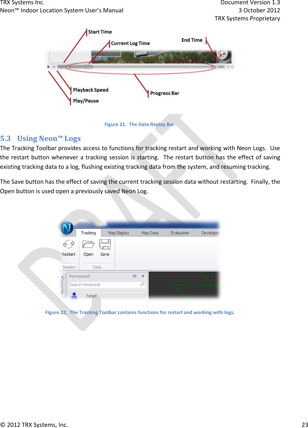 TRX Systems Inc.    Document Version 1.3   Neon™ Indoor Location System User’s Manual    3 October 2012     TRX Systems Proprietary © 2012 TRX Systems, Inc.      23  Figure 21.  The Data Replay Bar. 5.3 Using Neon™ Logs The Tracking Toolbar provides access to functions for tracking restart and working with Neon Logs.  Use the restart button whenever a tracking session is starting.  The restart button has  the effect of saving existing tracking data to a log, flushing existing tracking data from the system, and resuming tracking. The Save button has the effect of saving the current tracking session data without restarting.  Finally, the Open button is used open a previously saved Neon Log.   Figure 22.  The Tracking Toolbar contains functions for restart and working with logs.    