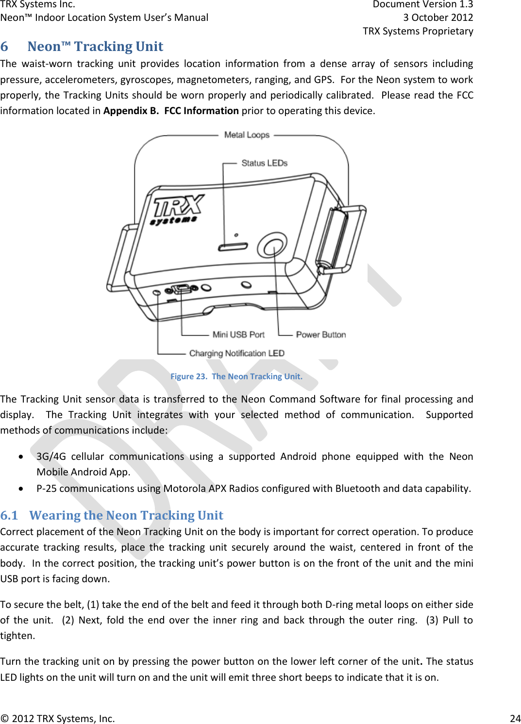 TRX Systems Inc.    Document Version 1.3   Neon™ Indoor Location System User’s Manual    3 October 2012     TRX Systems Proprietary © 2012 TRX Systems, Inc.      24 6 Neon™ Tracking Unit The  waist-worn  tracking  unit  provides  location  information  from  a  dense  array  of  sensors  including pressure, accelerometers, gyroscopes, magnetometers, ranging, and GPS.  For the Neon system to work properly, the Tracking Units should be worn properly and periodically calibrated.  Please read the FCC information located in Appendix B.  FCC Information prior to operating this device.   Figure 23.  The Neon Tracking Unit. The Tracking Unit sensor data  is  transferred to  the Neon  Command Software for final processing and display.    The  Tracking  Unit  integrates  with  your  selected  method  of  communication.    Supported methods of communications include:  3G/4G  cellular  communications  using  a  supported  Android  phone  equipped  with  the  Neon Mobile Android App.  P-25 communications using Motorola APX Radios configured with Bluetooth and data capability. 6.1 Wearing the Neon Tracking Unit Correct placement of the Neon Tracking Unit on the body is important for correct operation. To produce accurate  tracking  results,  place  the  tracking  unit  securely  around  the  waist,  centered  in  front  of  the body.  In the correct position, the tracking unit’s power button is on the front of the unit and the mini USB port is facing down. To secure the belt, (1) take the end of the belt and feed it through both D-ring metal loops on either side of  the  unit.    (2)  Next,  fold  the  end  over  the  inner  ring  and  back  through  the  outer  ring.    (3)  Pull  to tighten. Turn the tracking unit on by pressing the power button on the lower left corner of the unit. The status LED lights on the unit will turn on and the unit will emit three short beeps to indicate that it is on. 