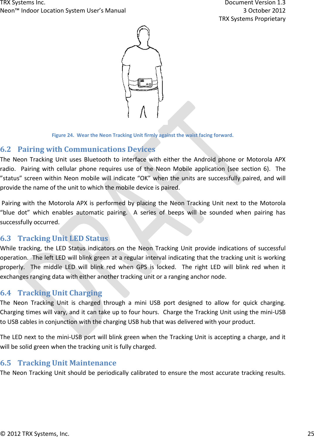 TRX Systems Inc.    Document Version 1.3   Neon™ Indoor Location System User’s Manual    3 October 2012     TRX Systems Proprietary © 2012 TRX Systems, Inc.      25  Figure 24.  Wear the Neon Tracking Unit firmly against the waist facing forward. 6.2 Pairing with Communications Devices The  Neon  Tracking  Unit  uses  Bluetooth  to  interface  with  either  the  Android  phone  or  Motorola  APX radio.    Pairing  with  cellular  phone  requires  use  of  the  Neon  Mobile  application  (see  section  6).    The ”status” screen within  Neon mobile will indicate “OK” when the units are successfully paired, and will provide the name of the unit to which the mobile device is paired.  Pairing with  the Motorola APX  is  performed by  placing  the  Neon  Tracking  Unit  next  to  the  Motorola “blue  dot”  which  enables  automatic  pairing.    A  series  of  beeps  will  be  sounded  when  pairing  has successfully occurred. 6.3 Tracking Unit LED Status While  tracking,  the  LED  Status  indicators  on  the  Neon  Tracking  Unit  provide  indications of  successful operation.  The left LED will blink green at a regular interval indicating that the tracking unit is working properly.    The  middle  LED  will  blink  red  when  GPS  is  locked.    The  right  LED  will  blink  red  when  it exchanges ranging data with either another tracking unit or a ranging anchor node.  6.4 Tracking Unit Charging The  Neon  Tracking  Unit  is  charged  through  a  mini  USB  port  designed  to  allow  for  quick  charging.  Charging times will vary, and it can take up to four hours.  Charge the Tracking Unit using the mini-USB to USB cables in conjunction with the charging USB hub that was delivered with your product. The LED next to the mini-USB port will blink green when the Tracking Unit is accepting a charge, and it will be solid green when the tracking unit is fully charged. 6.5 Tracking Unit Maintenance The Neon Tracking Unit should be periodically calibrated to ensure the most accurate tracking results.