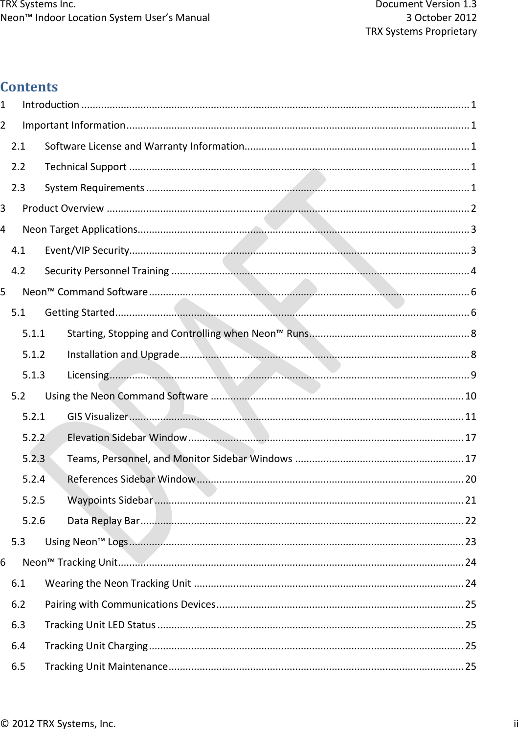 TRX Systems Inc.    Document Version 1.3   Neon™ Indoor Location System User’s Manual    3 October 2012     TRX Systems Proprietary © 2012 TRX Systems, Inc.      ii    Contents 1  Introduction .......................................................................................................................................... 1 2  Important Information .......................................................................................................................... 1 2.1  Software License and Warranty Information................................................................................ 1 2.2  Technical Support ......................................................................................................................... 1 2.3  System Requirements ................................................................................................................... 1 3  Product Overview ................................................................................................................................. 2 4  Neon Target Applications ...................................................................................................................... 3 4.1  Event/VIP Security......................................................................................................................... 3 4.2  Security Personnel Training .......................................................................................................... 4 5  Neon™ Command Software .................................................................................................................. 6 5.1  Getting Started .............................................................................................................................. 6 5.1.1  Starting, Stopping and Controlling when Neon™ Runs ......................................................... 8 5.1.2  Installation and Upgrade ....................................................................................................... 8 5.1.3  Licensing ................................................................................................................................ 9 5.2  Using the Neon Command Software .......................................................................................... 10 5.2.1  GIS Visualizer ....................................................................................................................... 11 5.2.2  Elevation Sidebar Window .................................................................................................. 17 5.2.3  Teams, Personnel, and Monitor Sidebar Windows ............................................................ 17 5.2.4  References Sidebar Window ............................................................................................... 20 5.2.5  Waypoints Sidebar .............................................................................................................. 21 5.2.6  Data Replay Bar ................................................................................................................... 22 5.3  Using Neon™ Logs ....................................................................................................................... 23 6  Neon™ Tracking Unit ........................................................................................................................... 24 6.1  Wearing the Neon Tracking Unit ................................................................................................ 24 6.2  Pairing with Communications Devices ........................................................................................ 25 6.3  Tracking Unit LED Status ............................................................................................................. 25 6.4  Tracking Unit Charging ................................................................................................................ 25 6.5  Tracking Unit Maintenance ......................................................................................................... 25 