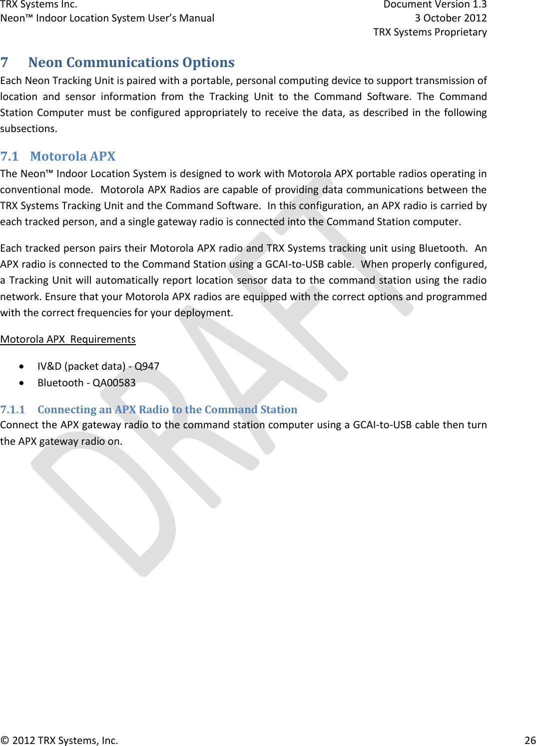 TRX Systems Inc.    Document Version 1.3   Neon™ Indoor Location System User’s Manual    3 October 2012     TRX Systems Proprietary © 2012 TRX Systems, Inc.      26 7 Neon Communications Options Each Neon Tracking Unit is paired with a portable, personal computing device to support transmission of location  and  sensor  information  from  the  Tracking  Unit  to  the  Command  Software.  The  Command Station Computer must be configured appropriately to receive the data, as  described in  the  following subsections. 7.1 Motorola APX  The Neon™ Indoor Location System is designed to work with Motorola APX portable radios operating in conventional mode.  Motorola APX Radios are capable of providing data communications between the TRX Systems Tracking Unit and the Command Software.  In this configuration, an APX radio is carried by each tracked person, and a single gateway radio is connected into the Command Station computer. Each tracked person pairs their Motorola APX radio and TRX Systems tracking unit using Bluetooth.  An APX radio is connected to the Command Station using a GCAI-to-USB cable.  When properly configured, a Tracking Unit will automatically report location sensor data to the command station using the radio network. Ensure that your Motorola APX radios are equipped with the correct options and programmed with the correct frequencies for your deployment. Motorola APX  Requirements   IV&amp;D (packet data) - Q947  Bluetooth - QA00583 7.1.1 Connecting an APX Radio to the Command Station Connect the APX gateway radio to the command station computer using a GCAI-to-USB cable then turn the APX gateway radio on.   