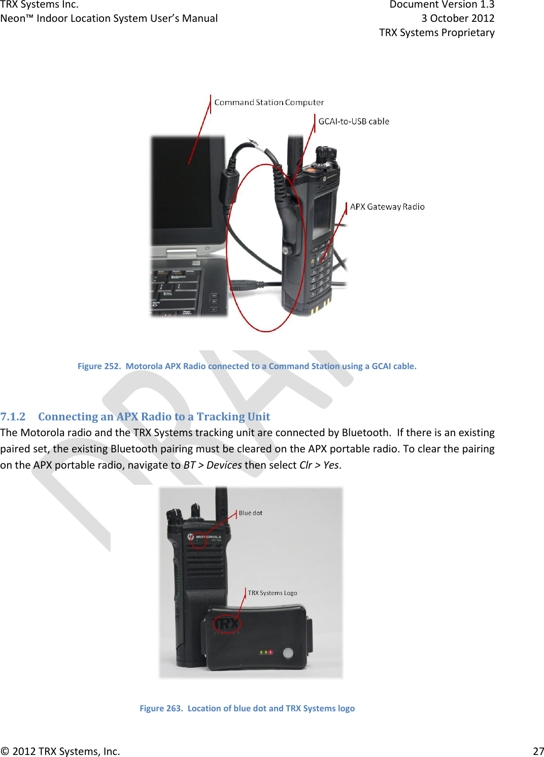 TRX Systems Inc.    Document Version 1.3   Neon™ Indoor Location System User’s Manual    3 October 2012     TRX Systems Proprietary © 2012 TRX Systems, Inc.      27   Figure 252.  Motorola APX Radio connected to a Command Station using a GCAI cable.  7.1.2 Connecting an APX Radio to a Tracking Unit The Motorola radio and the TRX Systems tracking unit are connected by Bluetooth.  If there is an existing paired set, the existing Bluetooth pairing must be cleared on the APX portable radio. To clear the pairing on the APX portable radio, navigate to BT &gt; Devices then select Clr &gt; Yes.  Figure 263.  Location of blue dot and TRX Systems logo 