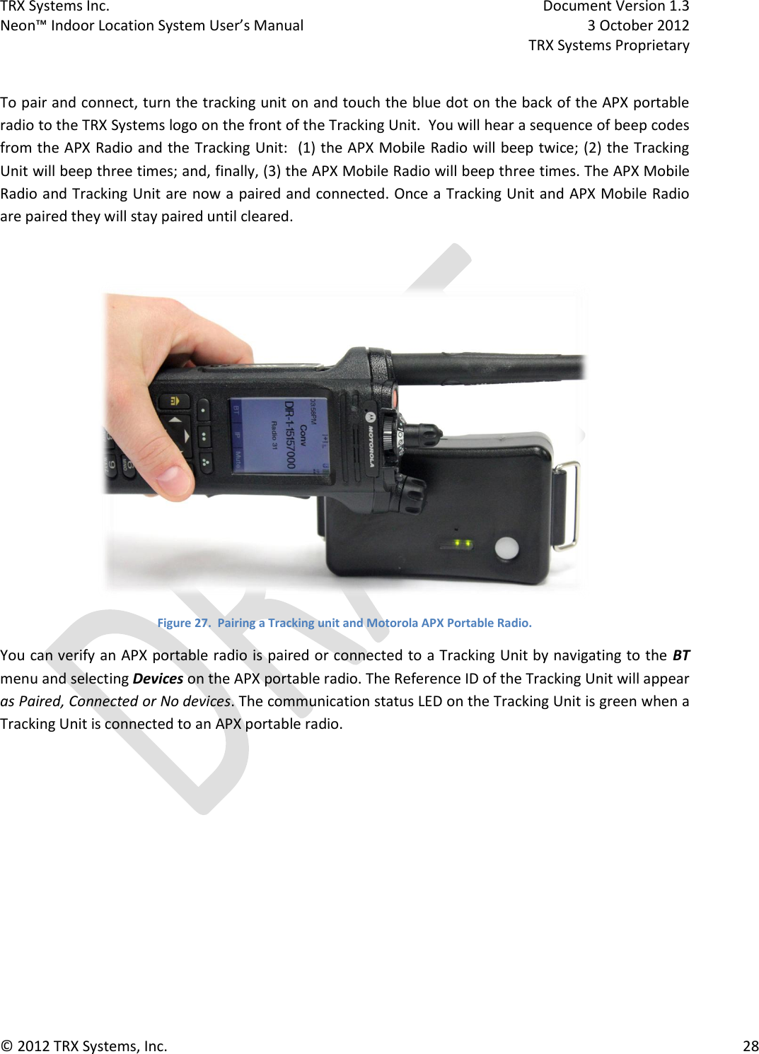 TRX Systems Inc.    Document Version 1.3   Neon™ Indoor Location System User’s Manual    3 October 2012     TRX Systems Proprietary © 2012 TRX Systems, Inc.      28  To pair and connect, turn the tracking unit on and touch the blue dot on the back of the APX portable radio to the TRX Systems logo on the front of the Tracking Unit.  You will hear a sequence of beep codes from the APX Radio and the Tracking Unit:  (1) the APX Mobile Radio will beep twice; (2) the Tracking Unit will beep three times; and, finally, (3) the APX Mobile Radio will beep three times. The APX Mobile Radio and Tracking Unit are now a paired and connected. Once a Tracking Unit and APX Mobile Radio are paired they will stay paired until cleared.    Figure 27.  Pairing a Tracking unit and Motorola APX Portable Radio. You can verify an APX portable radio is paired or connected to a Tracking Unit by navigating to the BT menu and selecting Devices on the APX portable radio. The Reference ID of the Tracking Unit will appear as Paired, Connected or No devices. The communication status LED on the Tracking Unit is green when a Tracking Unit is connected to an APX portable radio.  