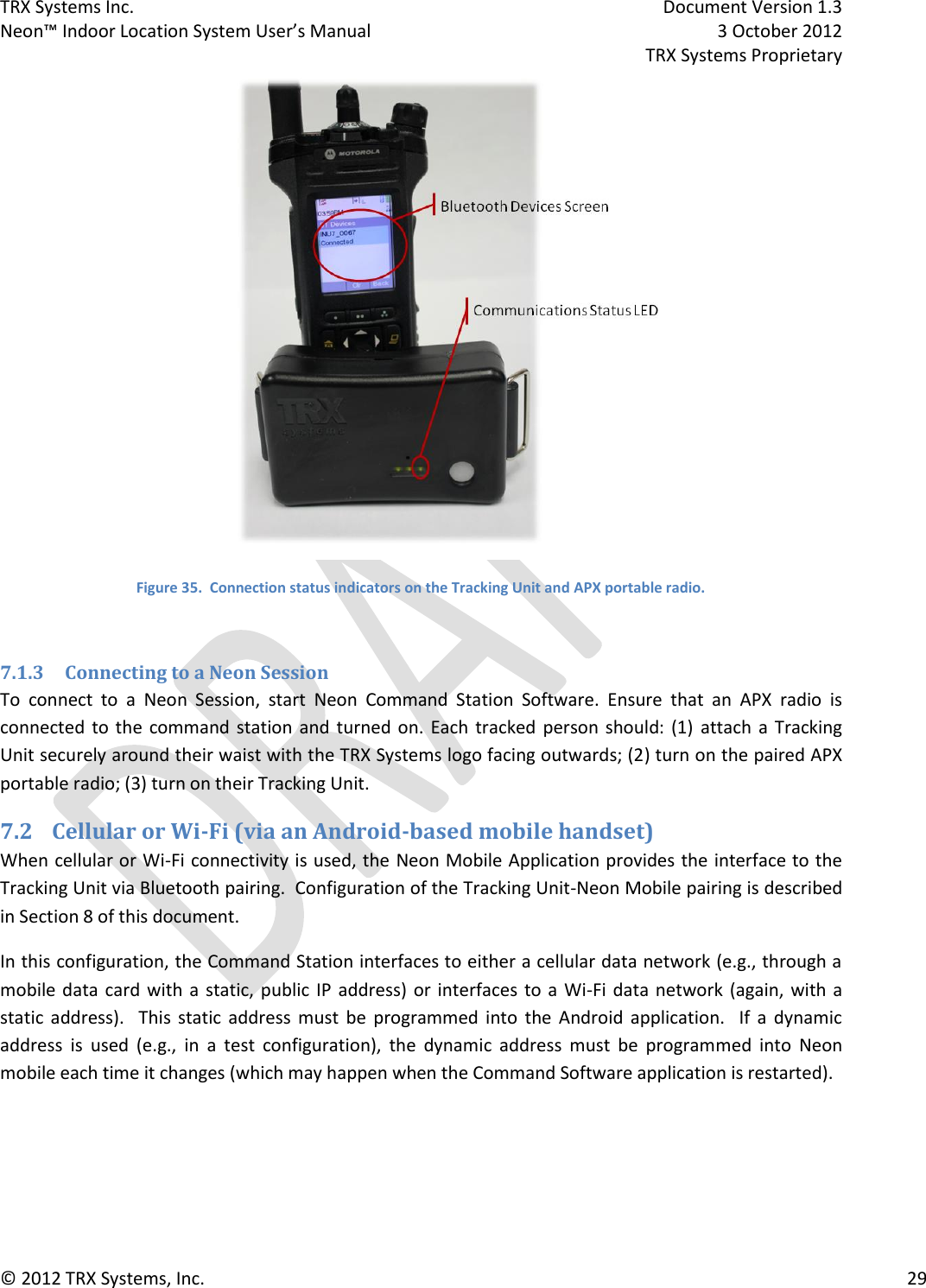 TRX Systems Inc.    Document Version 1.3   Neon™ Indoor Location System User’s Manual    3 October 2012     TRX Systems Proprietary © 2012 TRX Systems, Inc.      29  Figure 35.  Connection status indicators on the Tracking Unit and APX portable radio.  7.1.3 Connecting to a Neon Session To  connect  to  a  Neon  Session,  start  Neon  Command  Station  Software.  Ensure  that  an  APX  radio  is connected to the  command station and  turned on.  Each  tracked person should: (1)  attach a Tracking Unit securely around their waist with the TRX Systems logo facing outwards; (2) turn on the paired APX portable radio; (3) turn on their Tracking Unit.    7.2 Cellular or Wi-Fi (via an Android-based mobile handset) When cellular or Wi-Fi connectivity is used, the Neon Mobile Application provides the interface to the Tracking Unit via Bluetooth pairing.  Configuration of the Tracking Unit-Neon Mobile pairing is described in Section 8 of this document.  In this configuration, the Command Station interfaces to either a cellular data network (e.g., through a mobile data card with a static, public IP address) or interfaces to a Wi-Fi data network (again, with a static  address).    This  static  address  must  be  programmed  into  the  Android  application.    If  a  dynamic address  is  used  (e.g.,  in  a  test  configuration),  the  dynamic  address  must  be  programmed  into  Neon mobile each time it changes (which may happen when the Command Software application is restarted). 