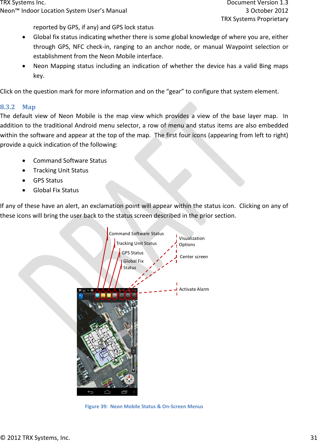 TRX Systems Inc.    Document Version 1.3   Neon™ Indoor Location System User’s Manual    3 October 2012     TRX Systems Proprietary © 2012 TRX Systems, Inc.      31 reported by GPS, if any) and GPS lock status  Global fix status indicating whether there is some global knowledge of where you are, either through  GPS,  NFC  check-in,  ranging  to  an  anchor  node,  or  manual  Waypoint  selection  or establishment from the Neon Mobile interface.  Neon Mapping  status including an indication of whether the device  has  a valid Bing maps key. Click on the question mark for more information and on the “gear” to configure that system element.  8.3.2 Map The  default  view  of  Neon  Mobile  is  the  map  view  which  provides  a  view  of  the  base  layer  map.    In addition to the traditional Android menu selector, a row of menu and  status items are also embedded within the software and appear at the top of the map.  The first four icons (appearing from left to right) provide a quick indication of the following:  Command Software Status  Tracking Unit Status  GPS Status  Global Fix Status If any of these have an alert, an exclamation point will appear within the status icon.  Clicking on any of these icons will bring the user back to the status screen described in the prior section.  Figure 39:  Neon Mobile Status &amp; On-Screen Menus Command Software StatusTracking Unit StatusGPS StatusVisualization OptionsActivate AlarmGlobal FixStatusCenter screen