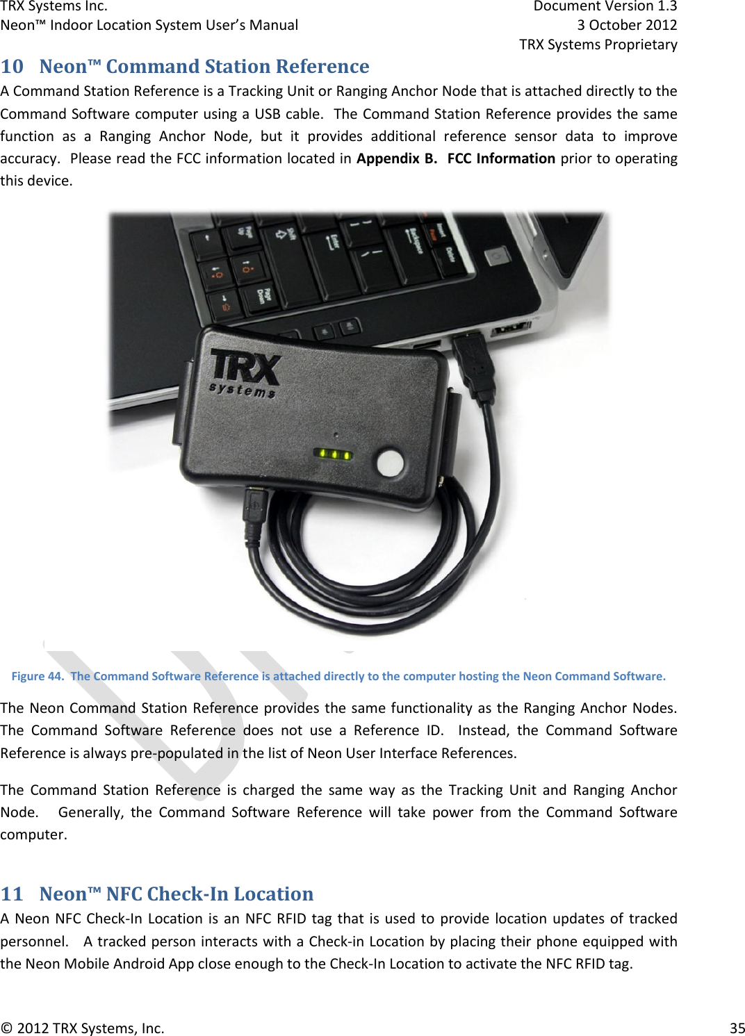 TRX Systems Inc.    Document Version 1.3   Neon™ Indoor Location System User’s Manual    3 October 2012     TRX Systems Proprietary © 2012 TRX Systems, Inc.      35 10 Neon™ Command Station Reference A Command Station Reference is a Tracking Unit or Ranging Anchor Node that is attached directly to the Command Software computer using a USB cable.  The Command Station Reference provides the same function  as  a  Ranging  Anchor  Node,  but  it  provides  additional  reference  sensor  data  to  improve accuracy.  Please read the FCC information located in Appendix B.  FCC Information prior to operating this device.  Figure 44.  The Command Software Reference is attached directly to the computer hosting the Neon Command Software. The Neon Command Station Reference provides the same functionality as the Ranging Anchor Nodes.   The  Command  Software  Reference  does  not  use  a  Reference  ID.    Instead,  the  Command  Software Reference is always pre-populated in the list of Neon User Interface References. The  Command  Station  Reference  is  charged  the  same  way  as  the  Tracking  Unit  and  Ranging  Anchor Node.      Generally,  the  Command  Software  Reference  will  take  power  from  the  Command  Software computer. 11 Neon™ NFC Check-In Location A Neon NFC Check-In Location is an NFC RFID tag  that  is  used  to  provide location updates of  tracked personnel.   A tracked person interacts with a Check-in Location by placing their phone equipped with the Neon Mobile Android App close enough to the Check-In Location to activate the NFC RFID tag. 