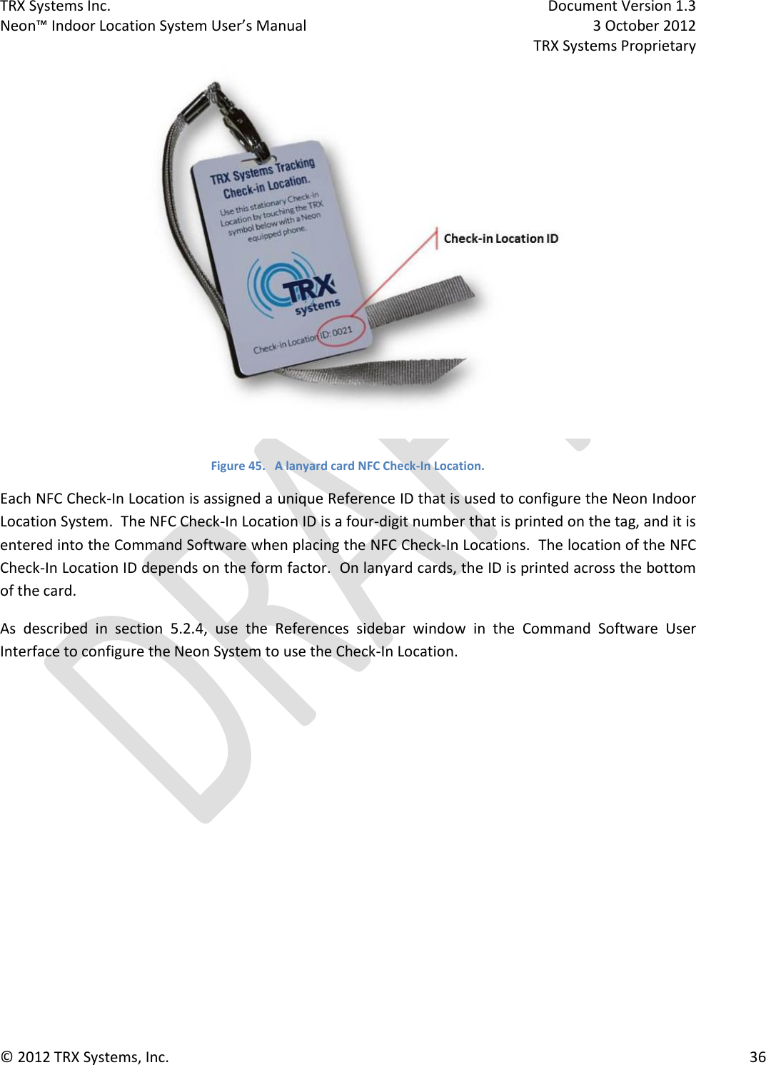 TRX Systems Inc.    Document Version 1.3   Neon™ Indoor Location System User’s Manual    3 October 2012     TRX Systems Proprietary © 2012 TRX Systems, Inc.      36  Figure 45.   A lanyard card NFC Check-In Location. Each NFC Check-In Location is assigned a unique Reference ID that is used to configure the Neon Indoor Location System.  The NFC Check-In Location ID is a four-digit number that is printed on the tag, and it is entered into the Command Software when placing the NFC Check-In Locations.  The location of the NFC Check-In Location ID depends on the form factor.  On lanyard cards, the ID is printed across the bottom of the card. As  described  in  section  5.2.4,  use  the  References  sidebar  window  in  the  Command  Software  User Interface to configure the Neon System to use the Check-In Location. 