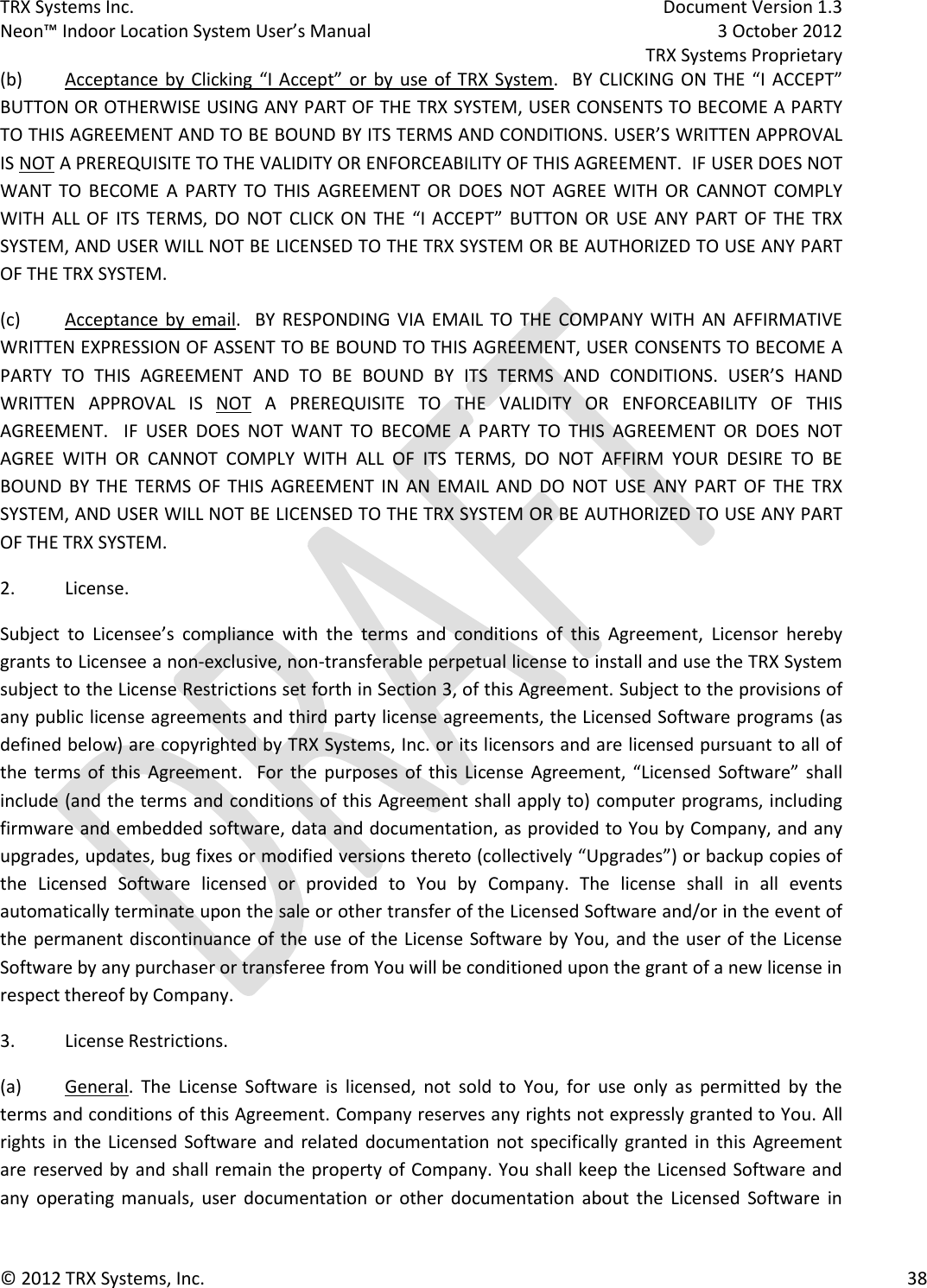 TRX Systems Inc.    Document Version 1.3   Neon™ Indoor Location System User’s Manual    3 October 2012     TRX Systems Proprietary © 2012 TRX Systems, Inc.      38 (b)  Acceptance by Clicking “I Accept” or  by  use  of  TRX  System.  BY  CLICKING ON  THE  “I  ACCEPT” BUTTON OR OTHERWISE USING ANY PART OF THE TRX SYSTEM, USER CONSENTS TO BECOME A PARTY TO THIS AGREEMENT AND TO BE BOUND BY ITS TERMS AND CONDITIONS. USER’S WRITTEN APPROVAL IS NOT A PREREQUISITE TO THE VALIDITY OR ENFORCEABILITY OF THIS AGREEMENT.  IF USER DOES NOT WANT  TO  BECOME  A  PARTY  TO  THIS  AGREEMENT OR  DOES  NOT  AGREE  WITH  OR  CANNOT  COMPLY WITH  ALL  OF  ITS  TERMS, DO  NOT  CLICK  ON  THE  “I  ACCEPT”  BUTTON  OR  USE  ANY  PART  OF  THE  TRX SYSTEM, AND USER WILL NOT BE LICENSED TO THE TRX SYSTEM OR BE AUTHORIZED TO USE ANY PART OF THE TRX SYSTEM.   (c)  Acceptance  by  email.    BY  RESPONDING  VIA EMAIL  TO  THE  COMPANY  WITH  AN  AFFIRMATIVE WRITTEN EXPRESSION OF ASSENT TO BE BOUND TO THIS AGREEMENT, USER CONSENTS TO BECOME A PARTY  TO  THIS  AGREEMENT  AND  TO  BE  BOUND  BY  ITS  TERMS  AND  CONDITIONS.  USER’S  HAND WRITTEN  APPROVAL  IS  NOT  A  PREREQUISITE  TO  THE  VALIDITY  OR  ENFORCEABILITY  OF  THIS AGREEMENT.    IF  USER  DOES  NOT  WANT  TO  BECOME  A  PARTY  TO  THIS  AGREEMENT  OR  DOES  NOT AGREE  WITH  OR  CANNOT  COMPLY  WITH  ALL  OF  ITS  TERMS,  DO  NOT  AFFIRM  YOUR  DESIRE  TO  BE BOUND  BY  THE  TERMS  OF  THIS  AGREEMENT  IN  AN  EMAIL  AND  DO  NOT  USE  ANY  PART  OF  THE  TRX SYSTEM, AND USER WILL NOT BE LICENSED TO THE TRX SYSTEM OR BE AUTHORIZED TO USE ANY PART OF THE TRX SYSTEM. 2.  License. Subject  to  Licensee’s  compliance  with  the  terms  and  conditions  of  this  Agreement,  Licensor  hereby grants to Licensee a non-exclusive, non-transferable perpetual license to install and use the TRX System subject to the License Restrictions set forth in Section 3, of this Agreement. Subject to the provisions of any public license agreements and third party license agreements, the Licensed Software programs (as defined below) are copyrighted by TRX Systems, Inc. or its licensors and are licensed pursuant to all of the  terms of  this  Agreement.    For  the  purposes  of  this  License  Agreement,  “Licensed  Software”  shall include (and the terms and conditions of this Agreement shall apply to) computer programs, including firmware and embedded software, data and documentation, as provided to You by Company, and any upgrades, updates, bug fixes or modified versions thereto (collectively “Upgrades”) or backup copies of the  Licensed  Software  licensed  or  provided  to  You  by  Company.  The  license  shall  in  all  events automatically terminate upon the sale or other transfer of the Licensed Software and/or in the event of the permanent discontinuance of the use of the License Software by You, and the user of the License Software by any purchaser or transferee from You will be conditioned upon the grant of a new license in respect thereof by Company. 3.  License Restrictions. (a)  General.  The  License  Software  is  licensed,  not  sold  to  You,  for  use  only  as  permitted  by  the terms and conditions of this Agreement. Company reserves any rights not expressly granted to You. All rights in  the  Licensed  Software  and  related documentation not specifically granted in this  Agreement are reserved by and shall remain the property of Company. You shall keep the Licensed Software and any  operating  manuals,  user  documentation  or  other  documentation  about  the  Licensed  Software  in 