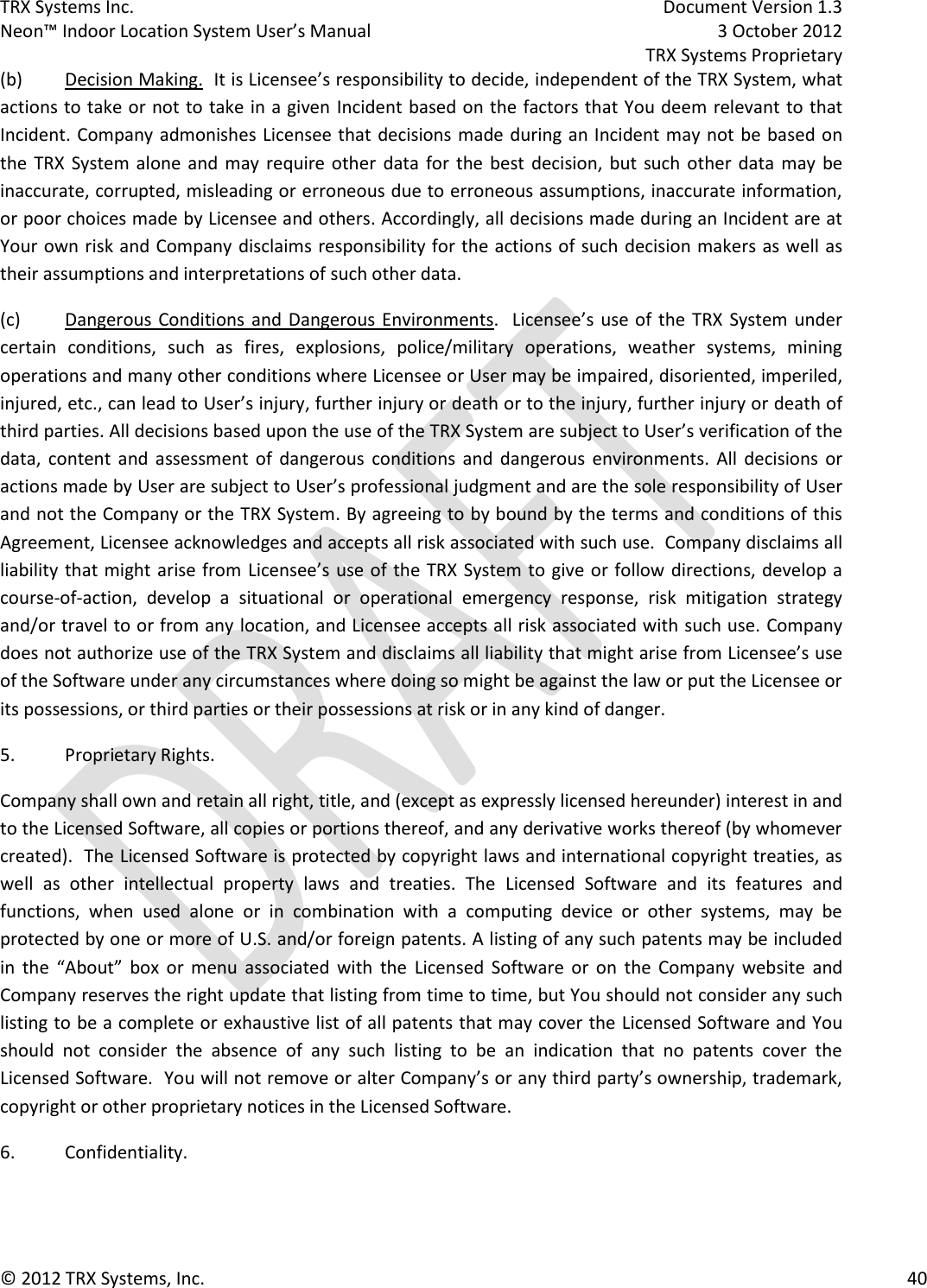 TRX Systems Inc.    Document Version 1.3   Neon™ Indoor Location System User’s Manual    3 October 2012     TRX Systems Proprietary © 2012 TRX Systems, Inc.      40 (b)  Decision Making.  It is Licensee’s responsibility to decide, independent of the TRX System, what actions to take or not to take in a given Incident based on the factors that You deem relevant to that Incident. Company admonishes Licensee that decisions made during an Incident may not be based on the  TRX  System alone and may  require other  data for  the  best  decision,  but  such  other  data  may  be inaccurate, corrupted, misleading or erroneous due to erroneous assumptions, inaccurate information, or poor choices made by Licensee and others. Accordingly, all decisions made during an Incident are at Your own risk and Company disclaims responsibility for the actions of such decision makers as well as their assumptions and interpretations of such other data.   (c)  Dangerous Conditions and Dangerous  Environments.    Licensee’s use of  the  TRX  System  under certain  conditions,  such  as  fires,  explosions,  police/military  operations,  weather  systems,  mining operations and many other conditions where Licensee or User may be impaired, disoriented, imperiled, injured, etc., can lead to User’s injury, further injury or death or to the injury, further injury or death of third parties. All decisions based upon the use of the TRX System are subject to User’s verification of the data,  content  and  assessment  of  dangerous  conditions and  dangerous  environments. All  decisions  or actions made by User are subject to User’s professional judgment and are the sole responsibility of User and not the Company or the TRX System. By agreeing to by bound by the terms and conditions of this Agreement, Licensee acknowledges and accepts all risk associated with such use.  Company disclaims all liability that might arise from Licensee’s use of the TRX System to give or follow directions, develop a course-of-action,  develop  a  situational  or  operational  emergency  response,  risk  mitigation  strategy and/or travel to or from any location, and Licensee accepts all risk associated with such use. Company does not authorize use of the TRX System and disclaims all liability that might arise from Licensee’s use of the Software under any circumstances where doing so might be against the law or put the Licensee or its possessions, or third parties or their possessions at risk or in any kind of danger. 5.  Proprietary Rights. Company shall own and retain all right, title, and (except as expressly licensed hereunder) interest in and to the Licensed Software, all copies or portions thereof, and any derivative works thereof (by whomever created).  The Licensed Software is protected by copyright laws and international copyright treaties, as well  as  other  intellectual  property  laws  and  treaties.  The  Licensed  Software  and  its  features  and functions,  when  used  alone  or  in  combination  with  a  computing  device  or  other  systems,  may  be protected by one or more of U.S. and/or foreign patents. A listing of any such patents may be included in  the  “About”  box  or  menu  associated  with  the  Licensed  Software  or  on  the  Company  website  and Company reserves the right update that listing from time to time, but You should not consider any such listing to be a complete or exhaustive list of all patents that may cover the Licensed Software and You should  not  consider  the  absence  of  any  such  listing  to  be  an  indication  that  no  patents  cover  the Licensed Software.  You will not remove or alter Company’s or any third party’s ownership, trademark, copyright or other proprietary notices in the Licensed Software. 6.  Confidentiality. 