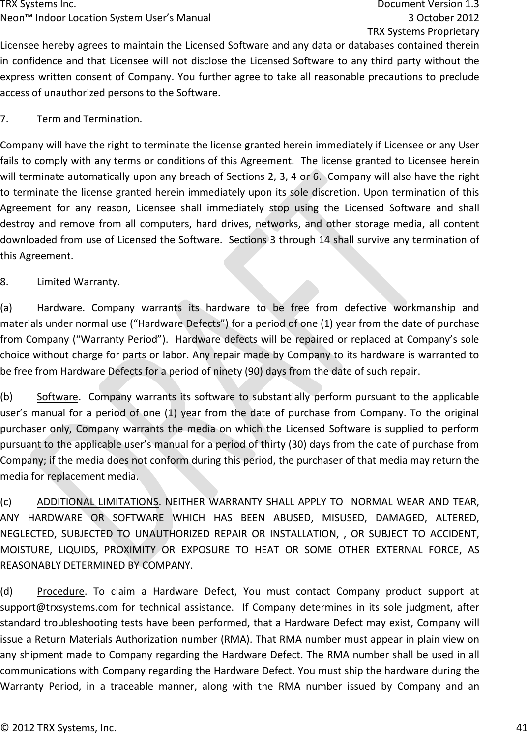 TRX Systems Inc.    Document Version 1.3   Neon™ Indoor Location System User’s Manual    3 October 2012     TRX Systems Proprietary © 2012 TRX Systems, Inc.      41 Licensee hereby agrees to maintain the Licensed Software and any data or databases contained therein in confidence and that Licensee will not disclose the Licensed Software to any third party without the express written consent of Company. You further agree to take all reasonable precautions to preclude access of unauthorized persons to the Software. 7.  Term and Termination. Company will have the right to terminate the license granted herein immediately if Licensee or any User fails to comply with any terms or conditions of this Agreement.  The license granted to Licensee herein will terminate automatically upon any breach of Sections 2, 3, 4 or 6.  Company will also have the right to terminate the license granted herein immediately upon its sole discretion. Upon termination of this Agreement  for  any  reason,  Licensee  shall  immediately  stop  using  the  Licensed  Software  and  shall destroy  and  remove  from  all  computers,  hard  drives, networks, and  other storage media,  all  content downloaded from use of Licensed the Software.  Sections 3 through 14 shall survive any termination of this Agreement.  8.  Limited Warranty. (a)   Hardware.  Company  warrants  its  hardware  to  be  free  from  defective  workmanship  and materials under normal use (“Hardware Defects”) for a period of one (1) year from the date of purchase from Company (“Warranty Period”).  Hardware defects will be repaired or replaced at Company’s sole choice without charge for parts or labor. Any repair made by Company to its hardware is warranted to be free from Hardware Defects for a period of ninety (90) days from the date of such repair. (b)  Software.   Company warrants its software to substantially perform pursuant to the  applicable user’s  manual  for  a  period  of  one  (1)  year  from  the  date  of  purchase  from  Company.  To  the  original purchaser only,  Company warrants  the media on  which  the  Licensed  Software is  supplied  to  perform pursuant to the applicable user’s manual for a period of thirty (30) days from the date of purchase from Company; if the media does not conform during this period, the purchaser of that media may return the media for replacement media. (c)  ADDITIONAL LIMITATIONS. NEITHER WARRANTY SHALL APPLY TO   NORMAL WEAR AND TEAR, ANY  HARDWARE  OR  SOFTWARE  WHICH  HAS  BEEN  ABUSED,  MISUSED,  DAMAGED,  ALTERED, NEGLECTED,  SUBJECTED  TO  UNAUTHORIZED  REPAIR  OR  INSTALLATION,  ,  OR  SUBJECT  TO  ACCIDENT, MOISTURE,  LIQUIDS,  PROXIMITY  OR  EXPOSURE  TO  HEAT  OR  SOME  OTHER  EXTERNAL  FORCE,  AS REASONABLY DETERMINED BY COMPANY.  (d)  Procedure.  To  claim  a  Hardware  Defect,  You  must  contact  Company  product  support  at support@trxsystems.com  for  technical assistance.    If  Company  determines  in  its  sole  judgment,  after standard troubleshooting tests have been performed, that a Hardware Defect may exist, Company will issue a Return Materials Authorization number (RMA). That RMA number must appear in plain view on any shipment made to Company regarding the Hardware Defect. The RMA number shall be used in all communications with Company regarding the Hardware Defect. You must ship the hardware during the Warranty  Period,  in  a  traceable  manner,  along  with  the  RMA  number  issued  by  Company  and  an 