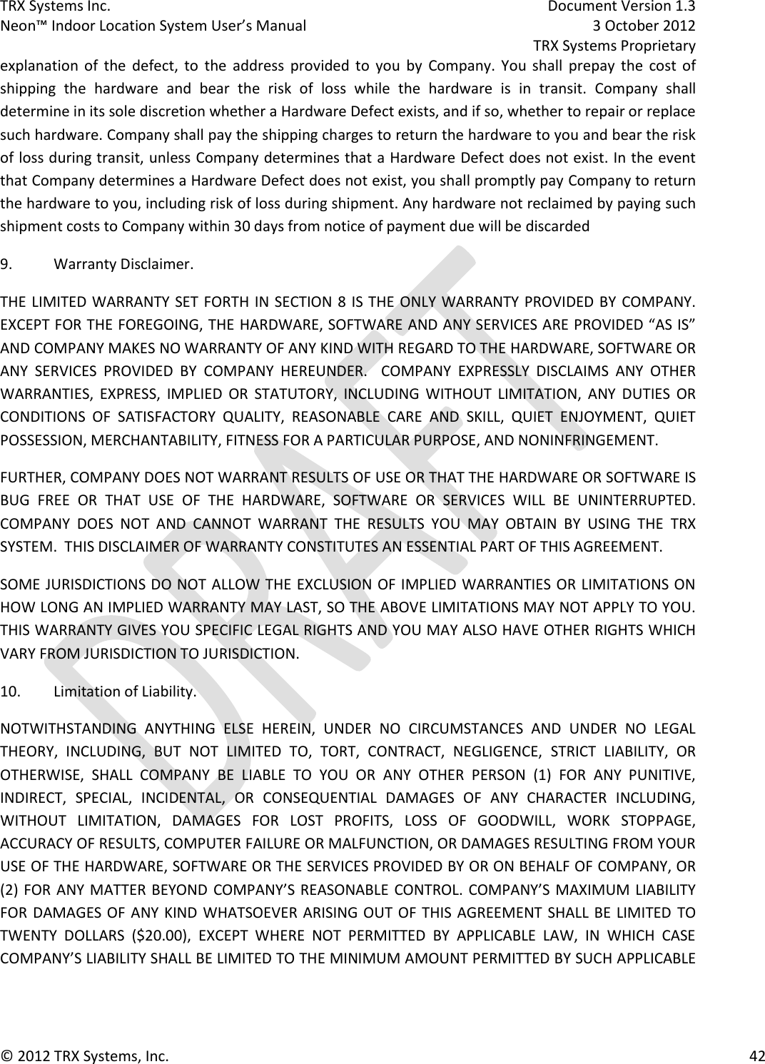 TRX Systems Inc.    Document Version 1.3   Neon™ Indoor Location System User’s Manual    3 October 2012     TRX Systems Proprietary © 2012 TRX Systems, Inc.      42 explanation  of  the  defect,  to  the  address  provided  to  you  by  Company.  You  shall  prepay  the  cost  of shipping  the  hardware  and  bear  the  risk  of  loss  while  the  hardware  is  in  transit.  Company  shall determine in its sole discretion whether a Hardware Defect exists, and if so, whether to repair or replace such hardware. Company shall pay the shipping charges to return the hardware to you and bear the risk of loss during transit, unless Company determines that a Hardware Defect does not exist. In the event that Company determines a Hardware Defect does not exist, you shall promptly pay Company to return the hardware to you, including risk of loss during shipment. Any hardware not reclaimed by paying such shipment costs to Company within 30 days from notice of payment due will be discarded 9.  Warranty Disclaimer. THE LIMITED WARRANTY SET FORTH IN SECTION 8 IS THE ONLY WARRANTY PROVIDED BY COMPANY.  EXCEPT FOR THE FOREGOING, THE HARDWARE, SOFTWARE AND ANY SERVICES ARE PROVIDED “AS IS” AND COMPANY MAKES NO WARRANTY OF ANY KIND WITH REGARD TO THE HARDWARE, SOFTWARE OR ANY  SERVICES  PROVIDED  BY  COMPANY  HEREUNDER.    COMPANY  EXPRESSLY  DISCLAIMS  ANY  OTHER WARRANTIES,  EXPRESS,  IMPLIED  OR  STATUTORY,  INCLUDING  WITHOUT  LIMITATION,  ANY  DUTIES  OR CONDITIONS  OF  SATISFACTORY  QUALITY,  REASONABLE  CARE  AND  SKILL,  QUIET  ENJOYMENT,  QUIET POSSESSION, MERCHANTABILITY, FITNESS FOR A PARTICULAR PURPOSE, AND NONINFRINGEMENT. FURTHER, COMPANY DOES NOT WARRANT RESULTS OF USE OR THAT THE HARDWARE OR SOFTWARE IS BUG  FREE  OR  THAT  USE  OF  THE  HARDWARE,  SOFTWARE  OR  SERVICES  WILL  BE  UNINTERRUPTED.  COMPANY  DOES  NOT  AND  CANNOT  WARRANT  THE  RESULTS  YOU  MAY  OBTAIN  BY  USING  THE  TRX SYSTEM.  THIS DISCLAIMER OF WARRANTY CONSTITUTES AN ESSENTIAL PART OF THIS AGREEMENT. SOME JURISDICTIONS DO NOT  ALLOW THE EXCLUSION OF IMPLIED WARRANTIES OR LIMITATIONS ON HOW LONG AN IMPLIED WARRANTY MAY LAST, SO THE ABOVE LIMITATIONS MAY NOT APPLY TO YOU.  THIS WARRANTY GIVES YOU SPECIFIC LEGAL RIGHTS AND YOU MAY ALSO HAVE OTHER RIGHTS WHICH VARY FROM JURISDICTION TO JURISDICTION. 10.  Limitation of Liability. NOTWITHSTANDING  ANYTHING  ELSE  HEREIN,  UNDER  NO  CIRCUMSTANCES  AND  UNDER  NO  LEGAL THEORY,  INCLUDING,  BUT  NOT  LIMITED  TO,  TORT,  CONTRACT,  NEGLIGENCE,  STRICT  LIABILITY,  OR OTHERWISE,  SHALL  COMPANY  BE  LIABLE  TO  YOU  OR  ANY  OTHER  PERSON  (1)  FOR  ANY  PUNITIVE, INDIRECT,  SPECIAL,  INCIDENTAL,  OR  CONSEQUENTIAL  DAMAGES  OF  ANY  CHARACTER  INCLUDING, WITHOUT  LIMITATION,  DAMAGES  FOR  LOST  PROFITS,  LOSS  OF  GOODWILL,  WORK  STOPPAGE, ACCURACY OF RESULTS, COMPUTER FAILURE OR MALFUNCTION, OR DAMAGES RESULTING FROM YOUR USE OF THE HARDWARE, SOFTWARE OR THE SERVICES PROVIDED BY OR ON BEHALF OF COMPANY, OR (2) FOR ANY MATTER BEYOND  COMPANY’S REASONABLE CONTROL. COMPANY’S MAXIMUM LIABILITY FOR DAMAGES OF  ANY KIND WHATSOEVER ARISING OUT  OF THIS AGREEMENT SHALL  BE LIMITED  TO TWENTY  DOLLARS  ($20.00),  EXCEPT  WHERE  NOT  PERMITTED  BY  APPLICABLE  LAW,  IN  WHICH  CASE COMPANY’S LIABILITY SHALL BE LIMITED TO THE MINIMUM AMOUNT PERMITTED BY SUCH APPLICABLE 