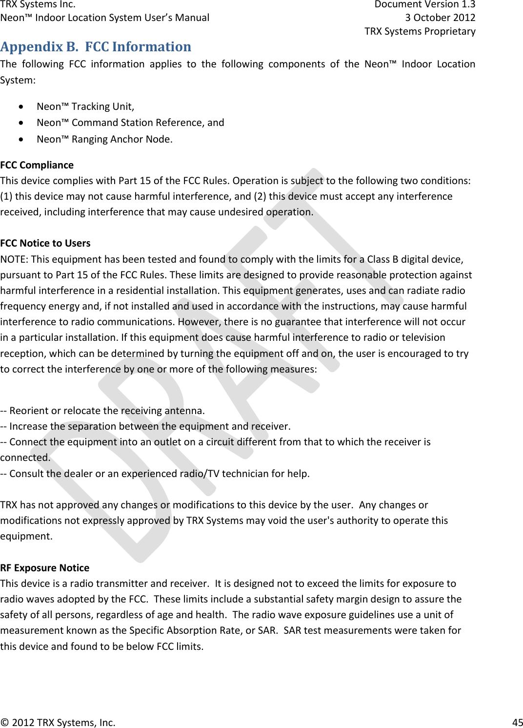 TRX Systems Inc.    Document Version 1.3   Neon™ Indoor Location System User’s Manual    3 October 2012     TRX Systems Proprietary © 2012 TRX Systems, Inc.      45 Appendix B.  FCC Information The  following  FCC  information  applies  to  the  following  components  of  the  Neon™  Indoor  Location System:  Neon™ Tracking Unit,  Neon™ Command Station Reference, and  Neon™ Ranging Anchor Node. FCC Compliance This device complies with Part 15 of the FCC Rules. Operation is subject to the following two conditions: (1) this device may not cause harmful interference, and (2) this device must accept any interference received, including interference that may cause undesired operation.  FCC Notice to Users NOTE: This equipment has been tested and found to comply with the limits for a Class B digital device, pursuant to Part 15 of the FCC Rules. These limits are designed to provide reasonable protection against harmful interference in a residential installation. This equipment generates, uses and can radiate radio frequency energy and, if not installed and used in accordance with the instructions, may cause harmful interference to radio communications. However, there is no guarantee that interference will not occur in a particular installation. If this equipment does cause harmful interference to radio or television reception, which can be determined by turning the equipment off and on, the user is encouraged to try to correct the interference by one or more of the following measures:  -- Reorient or relocate the receiving antenna. -- Increase the separation between the equipment and receiver. -- Connect the equipment into an outlet on a circuit different from that to which the receiver is connected. -- Consult the dealer or an experienced radio/TV technician for help.  TRX has not approved any changes or modifications to this device by the user.  Any changes or modifications not expressly approved by TRX Systems may void the user&apos;s authority to operate this equipment.  RF Exposure Notice This device is a radio transmitter and receiver.  It is designed not to exceed the limits for exposure to radio waves adopted by the FCC.  These limits include a substantial safety margin design to assure the safety of all persons, regardless of age and health.  The radio wave exposure guidelines use a unit of measurement known as the Specific Absorption Rate, or SAR.  SAR test measurements were taken for this device and found to be below FCC limits. 