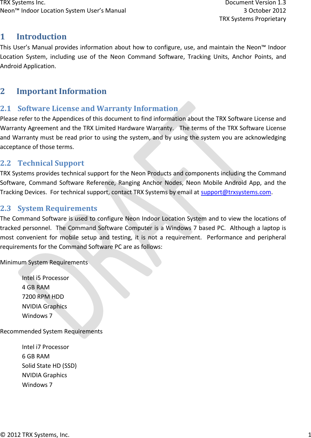 TRX Systems Inc.    Document Version 1.3   Neon™ Indoor Location System User’s Manual    3 October 2012     TRX Systems Proprietary © 2012 TRX Systems, Inc.      1 1 Introduction This User’s Manual provides information about how to configure, use, and maintain the Neon™ Indoor Location  System,  including  use  of  the  Neon  Command  Software,  Tracking  Units,  Anchor  Points,  and Android Application.   2 Important Information 2.1 Software License and Warranty Information Please refer to the Appendices of this document to find information about the TRX Software License and Warranty Agreement and the TRX Limited Hardware Warranty.   The terms of the TRX Software License and Warranty must be read prior to using the system, and by using the system you are acknowledging acceptance of those terms. 2.2 Technical Support TRX Systems provides technical support for the Neon Products and components including the Command Software,  Command  Software  Reference,  Ranging  Anchor  Nodes,  Neon  Mobile Android  App,  and  the Tracking Devices.  For technical support, contact TRX Systems by email at support@trxsystems.com.  2.3 System Requirements The Command Software is used to configure Neon Indoor Location System and to view the locations of tracked personnel.  The Command Software Computer is a Windows 7 based PC.  Although a laptop is most  convenient  for  mobile  setup  and  testing,  it  is  not  a  requirement.    Performance  and  peripheral requirements for the Command Software PC are as follows: Minimum System Requirements Intel i5 Processor 4 GB RAM 7200 RPM HDD NVIDIA Graphics Windows 7 Recommended System Requirements Intel i7 Processor 6 GB RAM Solid State HD (SSD) NVIDIA Graphics Windows 7