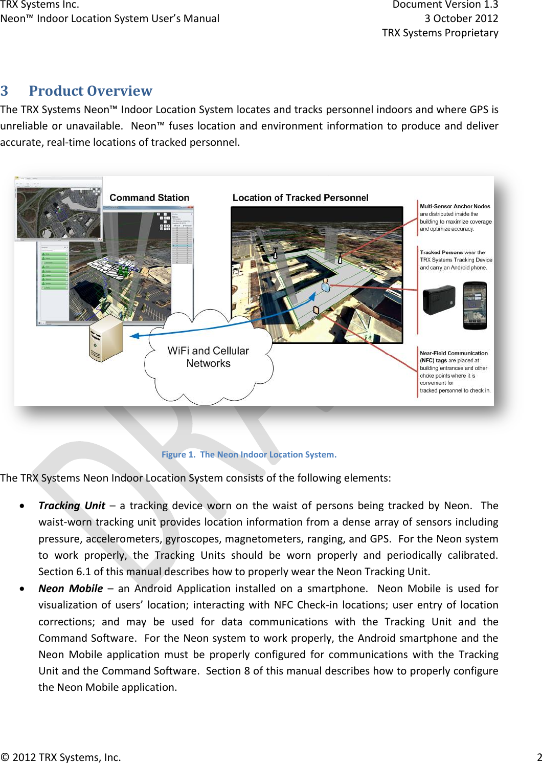 TRX Systems Inc.    Document Version 1.3   Neon™ Indoor Location System User’s Manual    3 October 2012     TRX Systems Proprietary © 2012 TRX Systems, Inc.      2  3 Product Overview The TRX Systems Neon™ Indoor Location System locates and tracks personnel indoors and where GPS is unreliable or  unavailable.  Neon™ fuses  location and environment information to  produce and deliver accurate, real-time locations of tracked personnel.  Figure 1.  The Neon Indoor Location System. The TRX Systems Neon Indoor Location System consists of the following elements:  Tracking  Unit –  a  tracking  device  worn on  the  waist of  persons  being  tracked  by  Neon.    The waist-worn tracking unit provides location information from a dense array of sensors including pressure, accelerometers, gyroscopes, magnetometers, ranging, and GPS.  For the Neon system to  work  properly,  the  Tracking  Units  should  be  worn  properly  and  periodically  calibrated.  Section 6.1 of this manual describes how to properly wear the Neon Tracking Unit.  Neon  Mobile –  an  Android  Application  installed  on  a  smartphone.    Neon  Mobile  is  used  for visualization of  users’  location;  interacting with  NFC  Check-in  locations; user entry of  location corrections;  and  may  be  used  for  data  communications  with  the  Tracking  Unit  and  the Command Software.  For the Neon system to work properly, the Android smartphone and the Neon  Mobile  application  must  be  properly  configured  for  communications  with  the  Tracking Unit and the Command Software.  Section 8 of this manual describes how to properly configure the Neon Mobile application. 