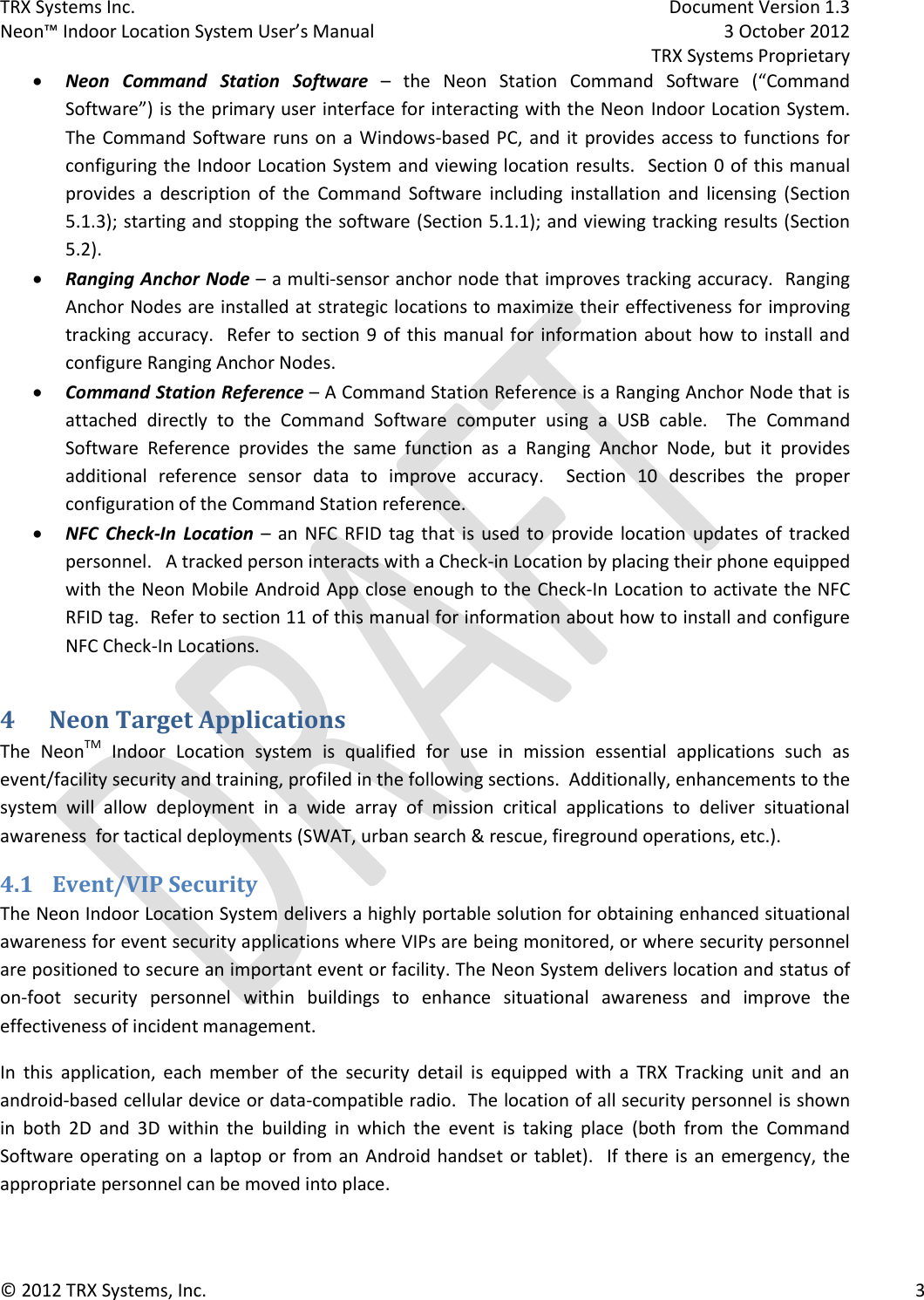 TRX Systems Inc.    Document Version 1.3   Neon™ Indoor Location System User’s Manual    3 October 2012     TRX Systems Proprietary © 2012 TRX Systems, Inc.      3  Neon  Command  Station  Software –  the  Neon  Station  Command  Software  (“Command Software”) is the primary user interface for interacting with the Neon Indoor Location System.  The Command Software runs on  a  Windows-based PC, and it provides access to  functions  for configuring the Indoor Location System and viewing location results.   Section 0 of this manual provides  a  description  of  the  Command  Software  including  installation  and  licensing  (Section 5.1.3); starting and stopping the software (Section 5.1.1); and viewing tracking results (Section 5.2).  Ranging Anchor Node – a multi-sensor anchor node that improves tracking accuracy.  Ranging Anchor Nodes are installed at strategic locations to maximize their effectiveness for improving tracking accuracy.   Refer to  section 9 of  this manual for information about how to install and configure Ranging Anchor Nodes.  Command Station Reference – A Command Station Reference is a Ranging Anchor Node that is attached  directly  to  the  Command  Software  computer  using  a  USB  cable.    The  Command Software  Reference  provides  the  same  function  as  a  Ranging  Anchor  Node,  but  it  provides additional  reference  sensor  data  to  improve  accuracy.    Section  10  describes  the  proper configuration of the Command Station reference.  NFC  Check-In  Location –  an NFC RFID  tag  that  is  used to  provide  location  updates  of  tracked personnel.   A tracked person interacts with a Check-in Location by placing their phone equipped with the Neon Mobile Android App close enough to the Check-In Location to activate the NFC RFID tag.  Refer to section 11 of this manual for information about how to install and configure NFC Check-In Locations. 4 Neon Target Applications The  NeonTM  Indoor  Location  system  is  qualified  for  use  in  mission  essential  applications  such  as event/facility security and training, profiled in the following sections.  Additionally, enhancements to the system  will  allow  deployment  in  a  wide  array  of  mission  critical  applications  to  deliver  situational awareness  for tactical deployments (SWAT, urban search &amp; rescue, fireground operations, etc.). 4.1 Event/VIP Security The Neon Indoor Location System delivers a highly portable solution for obtaining enhanced situational awareness for event security applications where VIPs are being monitored, or where security personnel are positioned to secure an important event or facility. The Neon System delivers location and status of on-foot  security  personnel  within  buildings  to  enhance  situational  awareness  and  improve  the effectiveness of incident management.   In  this  application,  each  member  of  the  security  detail  is  equipped  with  a  TRX  Tracking  unit  and  an android-based cellular device or data-compatible radio.  The location of all security personnel is shown in  both  2D  and  3D  within  the  building  in  which  the  event  is  taking  place  (both  from  the  Command Software operating on a laptop or  from an  Android handset  or  tablet).    If  there is an emergency,  the appropriate personnel can be moved into place. 