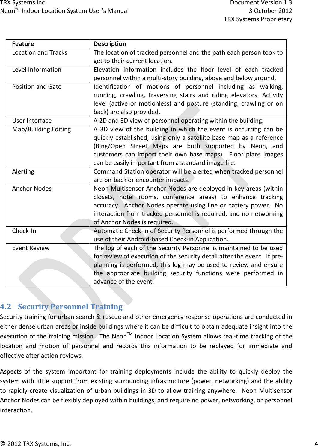 TRX Systems Inc.    Document Version 1.3   Neon™ Indoor Location System User’s Manual    3 October 2012     TRX Systems Proprietary © 2012 TRX Systems, Inc.      4  Feature Description Location and Tracks The location of tracked personnel and the path each person took to get to their current location. Level Information Elevation  information  includes  the  floor  level  of  each  tracked personnel within a multi-story building, above and below ground. Position and Gate Identification  of  motions  of  personnel  including  as  walking, running,  crawling,  traversing  stairs  and  riding  elevators.  Activity level  (active  or  motionless)  and  posture  (standing,  crawling  or  on back) are also provided. User Interface A 2D and 3D view of personnel operating within the building.   Map/Building Editing A  3D  view  of  the  building  in  which  the  event  is  occurring  can  be quickly established, using only a satellite base map as a reference (Bing/Open  Street  Maps  are  both  supported  by  Neon,  and customers  can  import  their  own  base  maps).    Floor  plans  images can be easily important from a standard image file. Alerting Command Station operator will be alerted when tracked personnel are on-back or encounter impacts. Anchor Nodes Neon Multisensor Anchor Nodes are deployed in key areas (within closets,  hotel  rooms,  conference  areas)  to  enhance  tracking accuracy.  Anchor Nodes operate using line or battery power.  No interaction from tracked personnel is required, and no networking of Anchor Nodes is required. Check-In Automatic Check-in of Security Personnel is performed through the use of their Android-based Check-in Application. Event Review The log of each of the Security Personnel is maintained to be used for review of execution of the security detail after the event.  If pre-planning is performed, this log may be used to review and ensure the  appropriate  building  security  functions  were  performed  in advance of the event.  4.2 Security Personnel Training  Security training for urban search &amp; rescue and other emergency response operations are conducted in either dense urban areas or inside buildings where it can be difficult to obtain adequate insight into the execution of the training mission.  The NeonTM Indoor Location System allows real-time tracking of the location  and  motion  of  personnel  and  records  this  information  to  be  replayed  for  immediate  and effective after action reviews.   Aspects  of  the  system  important  for  training  deployments  include  the  ability  to  quickly  deploy  the system with little support from existing surrounding infrastructure (power, networking) and the ability to  rapidly create visualization of  urban buildings in 3D to allow  training anywhere.  Neon Multisensor Anchor Nodes can be flexibly deployed within buildings, and require no power, networking, or personnel interaction. 