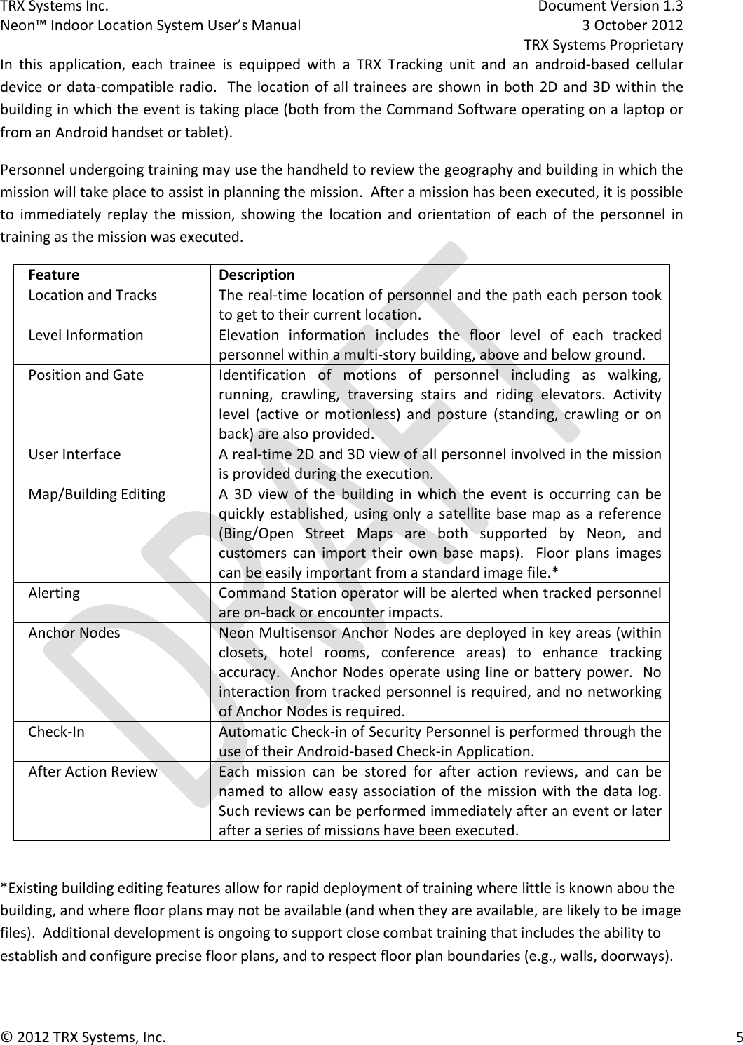 TRX Systems Inc.    Document Version 1.3   Neon™ Indoor Location System User’s Manual    3 October 2012     TRX Systems Proprietary © 2012 TRX Systems, Inc.      5 In  this  application,  each  trainee  is  equipped  with  a  TRX  Tracking  unit  and  an  android-based  cellular device or data-compatible radio.  The location of all trainees are shown in both 2D and 3D within the building in which the event is taking place (both from the Command Software operating on a laptop or from an Android handset or tablet).    Personnel undergoing training may use the handheld to review the geography and building in which the mission will take place to assist in planning the mission.  After a mission has been executed, it is possible to  immediately  replay  the  mission,  showing  the  location  and  orientation  of  each  of  the  personnel  in training as the mission was executed.   Feature Description Location and Tracks The real-time location of personnel and the path each person took to get to their current location. Level Information Elevation  information  includes  the  floor  level  of  each  tracked personnel within a multi-story building, above and below ground. Position and Gate Identification  of  motions  of  personnel  including  as  walking, running,  crawling,  traversing  stairs  and  riding  elevators.  Activity level  (active  or  motionless)  and  posture  (standing,  crawling  or  on back) are also provided. User Interface A real-time 2D and 3D view of all personnel involved in the mission is provided during the execution.   Map/Building Editing A  3D  view  of  the  building  in  which  the  event  is  occurring  can  be quickly established, using only a satellite base map as a reference (Bing/Open  Street  Maps  are  both  supported  by  Neon,  and customers  can  import  their  own  base  maps).    Floor  plans  images can be easily important from a standard image file.* Alerting Command Station operator will be alerted when tracked personnel are on-back or encounter impacts. Anchor Nodes Neon Multisensor Anchor Nodes are deployed in key areas (within closets,  hotel  rooms,  conference  areas)  to  enhance  tracking accuracy.  Anchor Nodes operate using line or battery power.  No interaction from tracked personnel is required, and no networking of Anchor Nodes is required. Check-In Automatic Check-in of Security Personnel is performed through the use of their Android-based Check-in Application. After Action Review Each  mission  can  be  stored  for  after  action  reviews,  and  can  be named to allow easy association of the mission with the data log.  Such reviews can be performed immediately after an event or later after a series of missions have been executed.  *Existing building editing features allow for rapid deployment of training where little is known abou the building, and where floor plans may not be available (and when they are available, are likely to be image files).  Additional development is ongoing to support close combat training that includes the ability to establish and configure precise floor plans, and to respect floor plan boundaries (e.g., walls, doorways).