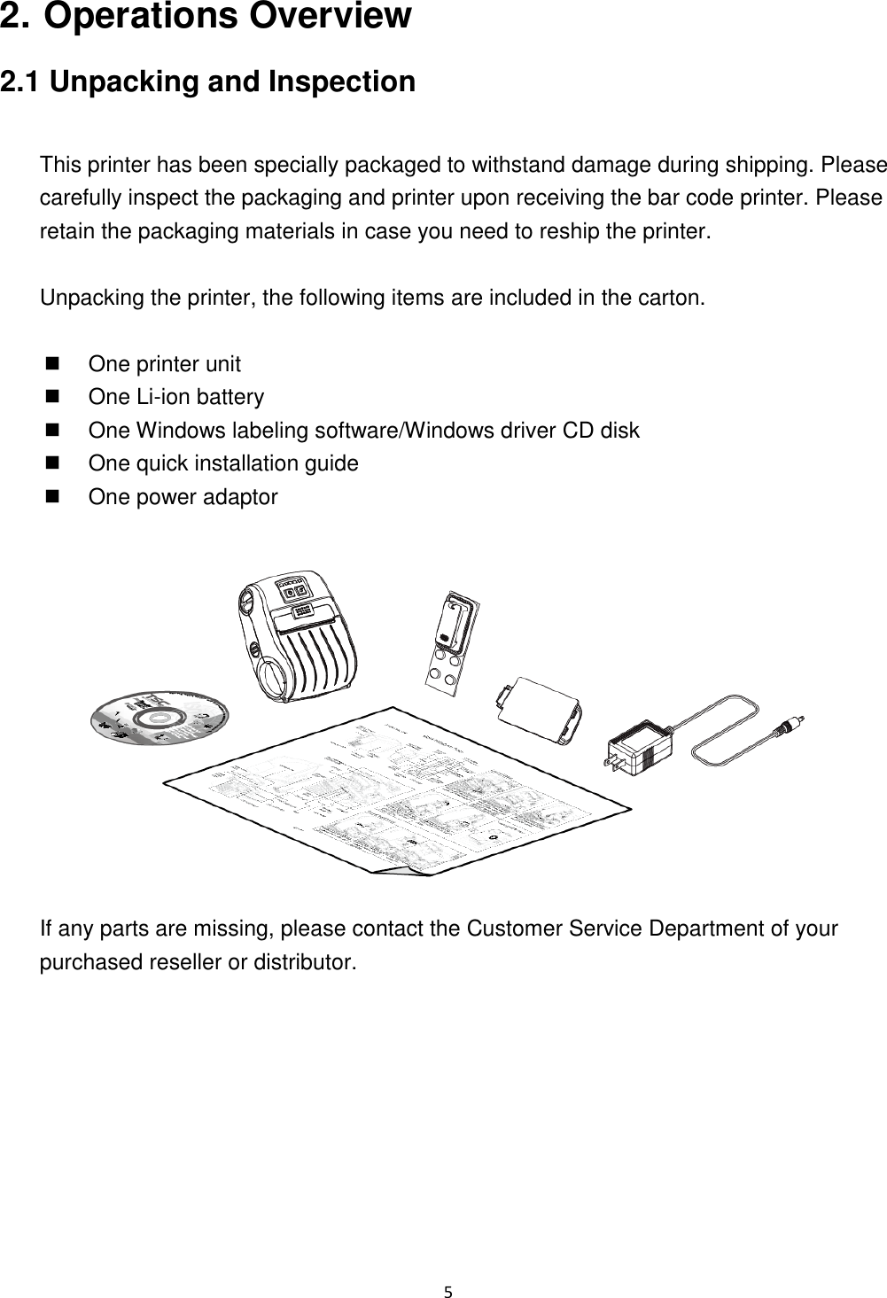 5 2. Operations Overview 2.1 Unpacking and Inspection This printer has been specially packaged to withstand damage during shipping. Please carefully inspect the packaging and printer upon receiving the bar code printer. Please retain the packaging materials in case you need to reship the printer. Unpacking the printer, the following items are included in the carton. One printer unit One Li-ion battery One Windows labeling software/Windows driver CD disk One quick installation guide One power adaptor If any parts are missing, please contact the Customer Service Department of your purchased reseller or distributor.