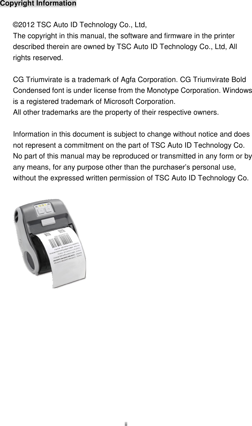 ii Copyright Information © 2012 TSC Auto ID Technology Co., Ltd, The copyright in this manual, the software and firmware in the printer described therein are owned by TSC Auto ID Technology Co., Ltd, All rights reserved. CG Triumvirate is a trademark of Agfa Corporation. CG Triumvirate Bold Condensed font is under license from the Monotype Corporation. Windows is a registered trademark of Microsoft Corporation. All other trademarks are the property of their respective owners. Information in this document is subject to change without notice and does not represent a commitment on the part of TSC Auto ID Technology Co. No part of this manual may be reproduced or transmitted in any form or by any means, for any purpose other than the purchaser’s personal use, without the expressed written permission of TSC Auto ID Technology Co.