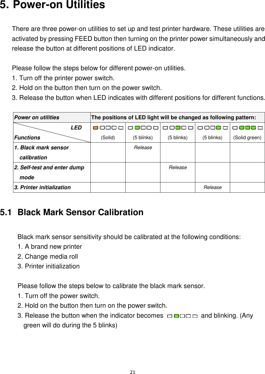 21 5. Power-on Utilities There are three power-on utilities to set up and test printer hardware. These utilities are activated by pressing FEED button then turning on the printer power simultaneously and release the button at different positions of LED indicator. Please follow the steps below for different power-on utilities. 1. Turn off the printer power switch. 2. Hold on the button then turn on the power switch. 3. Release the button when LED indicates with different positions for different functions. Power on utilities The positions of LED light will be changed as following pattern: LED Functions (Solid) (5 blinks) (5 blinks) (5 blinks) (Solid green) 1. Black mark sensor calibration Release 2. Self-test and enter dump mode Release 3. Printer initialization Release 5.1 Black Mark Sensor Calibration Black mark sensor sensitivity should be calibrated at the following conditions: 1. A brand new printer 2. Change media roll 3. Printer initialization Please follow the steps below to calibrate the black mark sensor. 1. Turn off the power switch. 2. Hold on the button then turn on the power switch. 3. Release the button when the indicator becomes and blinking. (Any green will do during the 5 blinks)