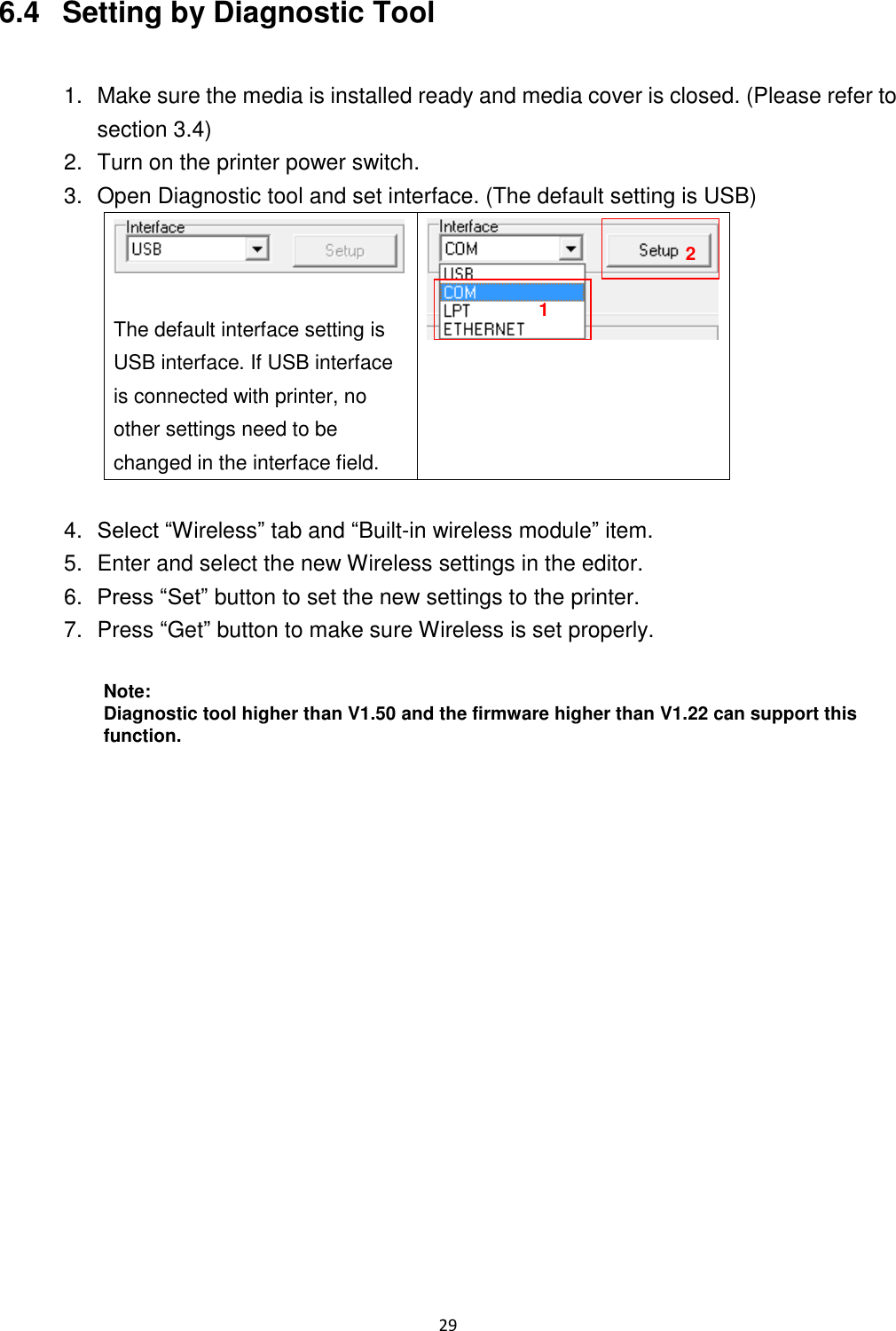 29 6.4 Setting by Diagnostic Tool 1. Make sure the media is installed ready and media cover is closed. (Please refer to section 3.4) 2. Turn on the printer power switch. 3. Open Diagnostic tool and set interface. (The default setting is USB) The default interface setting is USB interface. If USB interface is connected with printer, no other settings need to be changed in the interface field. 4. Select “Wireless” tab and “Built-in wireless module” item. 5. Enter and select the new Wireless settings in the editor. 6. Press “Set” button to set the new settings to the printer. 7. Press “Get” button to make sure Wireless is set properly. Note: Diagnostic tool higher than V1.50 and the firmware higher than V1.22 can support this function. 1 2