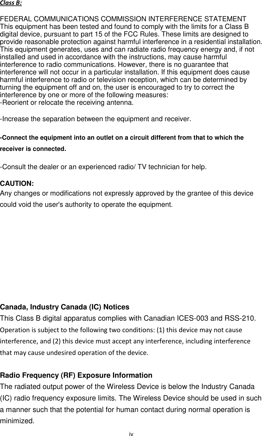 iv Class B: FEDERAL COMMUNICATIONS COMMISSION INTERFERENCE STATEMENT This equipment has been tested and found to comply with the limits for a Class B digital device, pursuant to part 15 of the FCC Rules. These limits are designed to provide reasonable protection against harmful interference in a residential installation. This equipment generates, uses and can radiate radio frequency energy and, if not installed and used in accordance with the instructions, may cause harmful interference to radio communications. However, there is no guarantee that interference will not occur in a particular installation. If this equipment does cause harmful interference to radio or television reception, which can be determined by turning the equipment off and on, the user is encouraged to try to correct the interference by one or more of the following measures: -Reorient or relocate the receiving antenna. -Increase the separation between the equipment and receiver. -Connect the equipment into an outlet on a circuit different from that to which the receiver is connected. -Consult the dealer or an experienced radio/ TV technician for help. CAUTION: Any changes or modifications not expressly approved by the grantee of this device could void the user's authority to operate the equipment. Canada, Industry Canada (IC) Notices This Class B digital apparatus complies with Canadian ICES-003 and RSS-210. Operation is subject to the following two conditions: (1) this device may not cause interference, and (2) this device must accept any interference, including interference that may cause undesired operation of the device. Radio Frequency (RF) Exposure Information The radiated output power of the Wireless Device is below the Industry Canada (IC) radio frequency exposure limits. The Wireless Device should be used in such a manner such that the potential for human contact during normal operation is minimized.