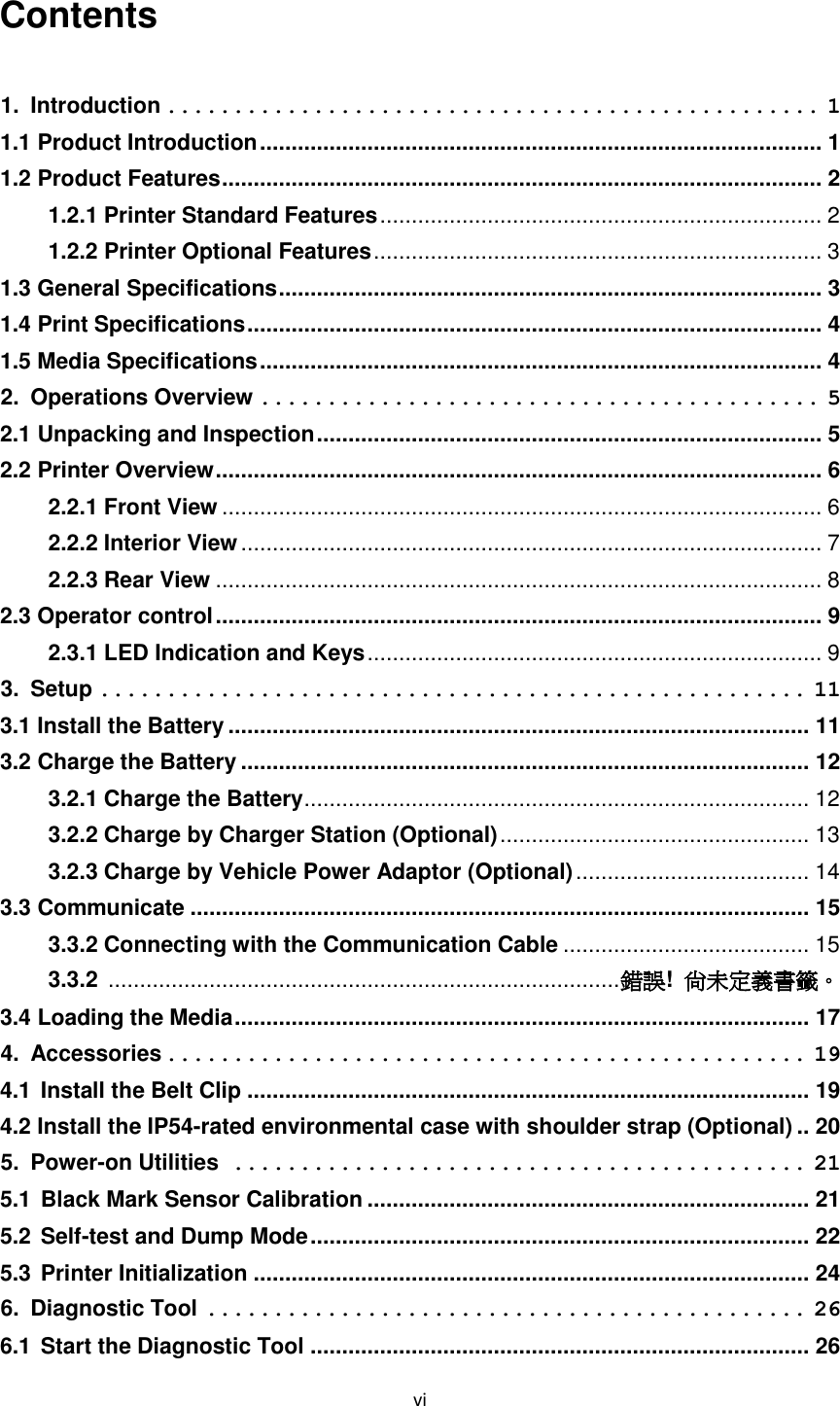 vi Contents 1. Introduction ................................................. 1 1.1 Product Introduction ......................................................................................... 1 1.2 Product Features ............................................................................................... 2 1.2.1 Printer Standard Features ...................................................................... 2 1.2.2 Printer Optional Features ....................................................................... 3 1.3 General Specifications ...................................................................................... 3 1.4 Print Specifications ........................................................................................... 4 1.5 Media Specifications ......................................................................................... 4 2. Operations Overview .......................................... 5 2.1 Unpacking and Inspection ................................................................................ 5 2.2 Printer Overview ................................................................................................ 6 2.2.1 Front View ............................................................................................... 6 2.2.2 Interior View ............................................................................................ 7 2.2.3 Rear View ................................................................................................ 8 2.3 Operator control ................................................................................................ 9 2.3.1 LED Indication and Keys ........................................................................ 9 3. Setup ..................................................... 11 3.1 Install the Battery ............................................................................................ 11 3.2 Charge the Battery .......................................................................................... 12 3.2.1 Charge the Battery ................................................................................ 12 3.2.2 Charge by Charger Station (Optional) ................................................. 13 3.2.3 Charge by Vehicle Power Adaptor (Optional) ..................................... 14 3.3 Communicate .................................................................................................. 15 3.3.2 Connecting with the Communication Cable ....................................... 15 3.3.2 ................................................................................. 錯誤! 尚未定義書籤。 3.4 Loading the Media ........................................................................................... 17 4. Accessories ................................................ 19 4.1 Install the Belt Clip ......................................................................................... 19 4.2 Install the IP54-rated environmental case with shoulder strap (Optional) .. 20 5. Power-on Utilities ........................................... 21 5.1 Black Mark Sensor Calibration ...................................................................... 21 5.2 Self-test and Dump Mode ............................................................................... 22 5.3 Printer Initialization ........................................................................................ 24 6. Diagnostic Tool ............................................. 26 6.1 Start the Diagnostic Tool ............................................................................... 26