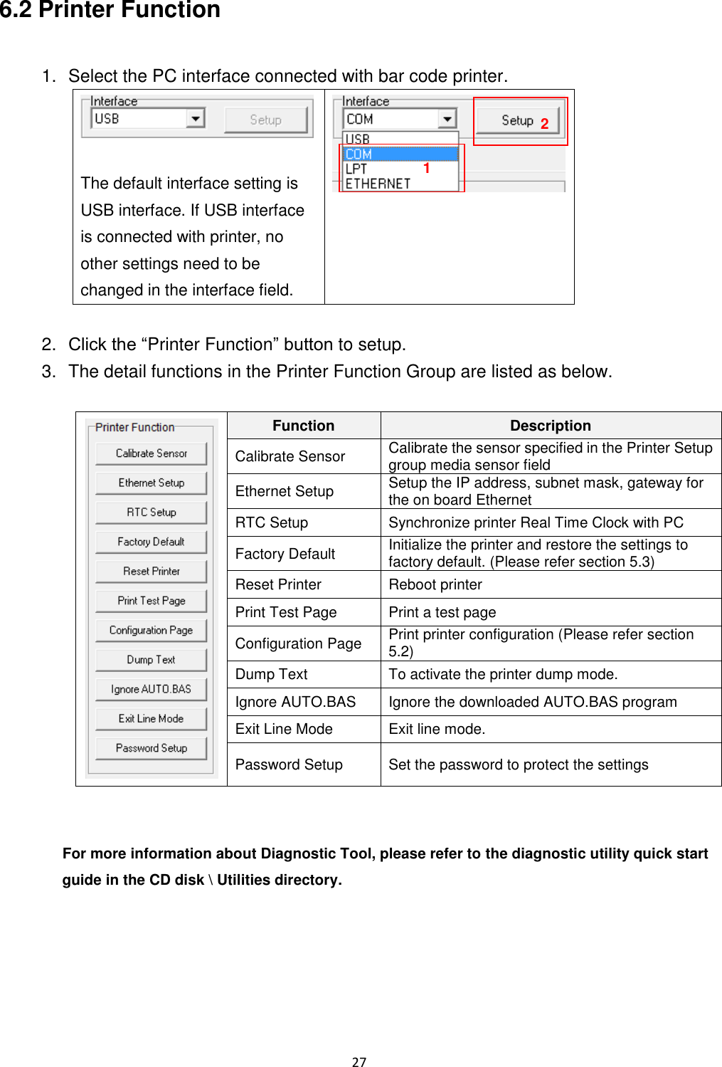 27 6.2 Printer Function 1. Select the PC interface connected with bar code printer. The default interface setting is USB interface. If USB interface is connected with printer, no other settings need to be changed in the interface field. 2. Click the “Printer Function” button to setup. 3. The detail functions in the Printer Function Group are listed as below. Function Description Calibrate Sensor Calibrate the sensor specified in the Printer Setup group media sensor field Ethernet Setup Setup the IP address, subnet mask, gateway for the on board Ethernet RTC Setup Synchronize printer Real Time Clock with PC Factory Default Initialize the printer and restore the settings to factory default. (Please refer section 5.3) Reset Printer Reboot printer Print Test Page Print a test page Configuration Page Print printer configuration (Please refer section 5.2) Dump Text To activate the printer dump mode. Ignore AUTO.BAS Ignore the downloaded AUTO.BAS program Exit Line Mode Exit line mode. Password Setup Set the password to protect the settings For more information about Diagnostic Tool, please refer to the diagnostic utility quick start guide in the CD disk \ Utilities directory. 1 2