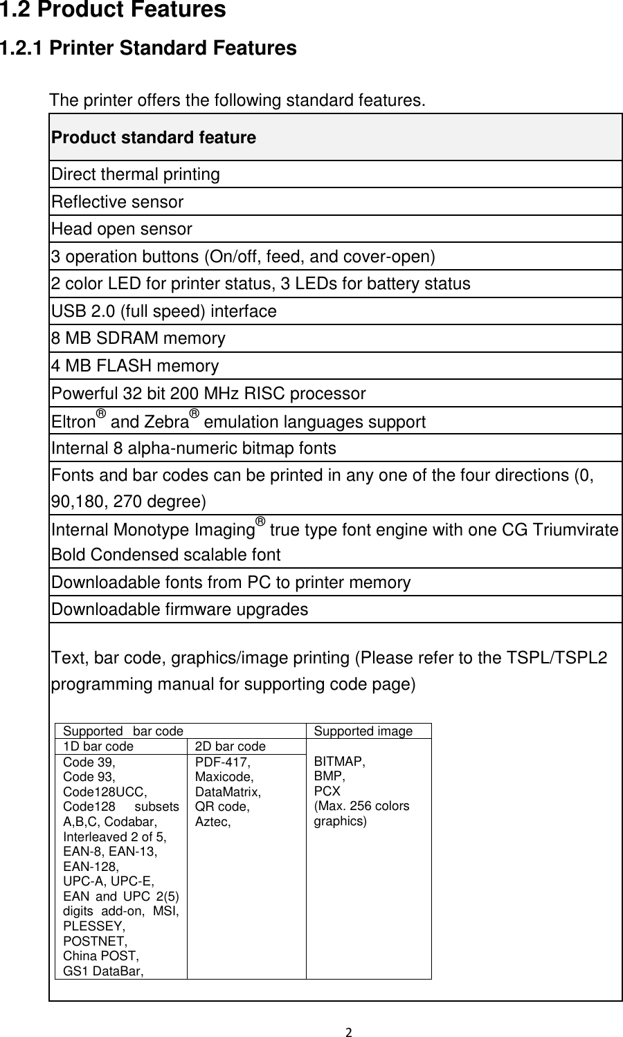 2 1.2 Product Features 1.2.1 Printer Standard Features The printer offers the following standard features. Product standard feature Direct thermal printing Reflective sensor Head open sensor 3 operation buttons (On/off, feed, and cover-open) 2 color LED for printer status, 3 LEDs for battery status USB 2.0 (full speed) interface 8 MB SDRAM memory 4 MB FLASH memory Powerful 32 bit 200 MHz RISC processor Eltron® and Zebra® emulation languages support Internal 8 alpha-numeric bitmap fonts Fonts and bar codes can be printed in any one of the four directions (0, 90,180, 270 degree) Internal Monotype Imaging® true type font engine with one CG Triumvirate Bold Condensed scalable font Downloadable fonts from PC to printer memory Downloadable firmware upgrades Text, bar code, graphics/image printing (Please refer to the TSPL/TSPL2 programming manual for supporting code page) Supported bar code Supported image 1D bar code 2D bar code BITMAP, BMP, PCX (Max. 256 colors graphics) Code 39, Code 93, Code128UCC, Code128 subsets A,B,C, Codabar, Interleaved 2 of 5, EAN-8, EAN-13, EAN-128, UPC-A, UPC-E, EAN and UPC 2(5) digits add-on, MSI, PLESSEY, POSTNET, China POST, GS1 DataBar, PDF-417, Maxicode, DataMatrix, QR code, Aztec,