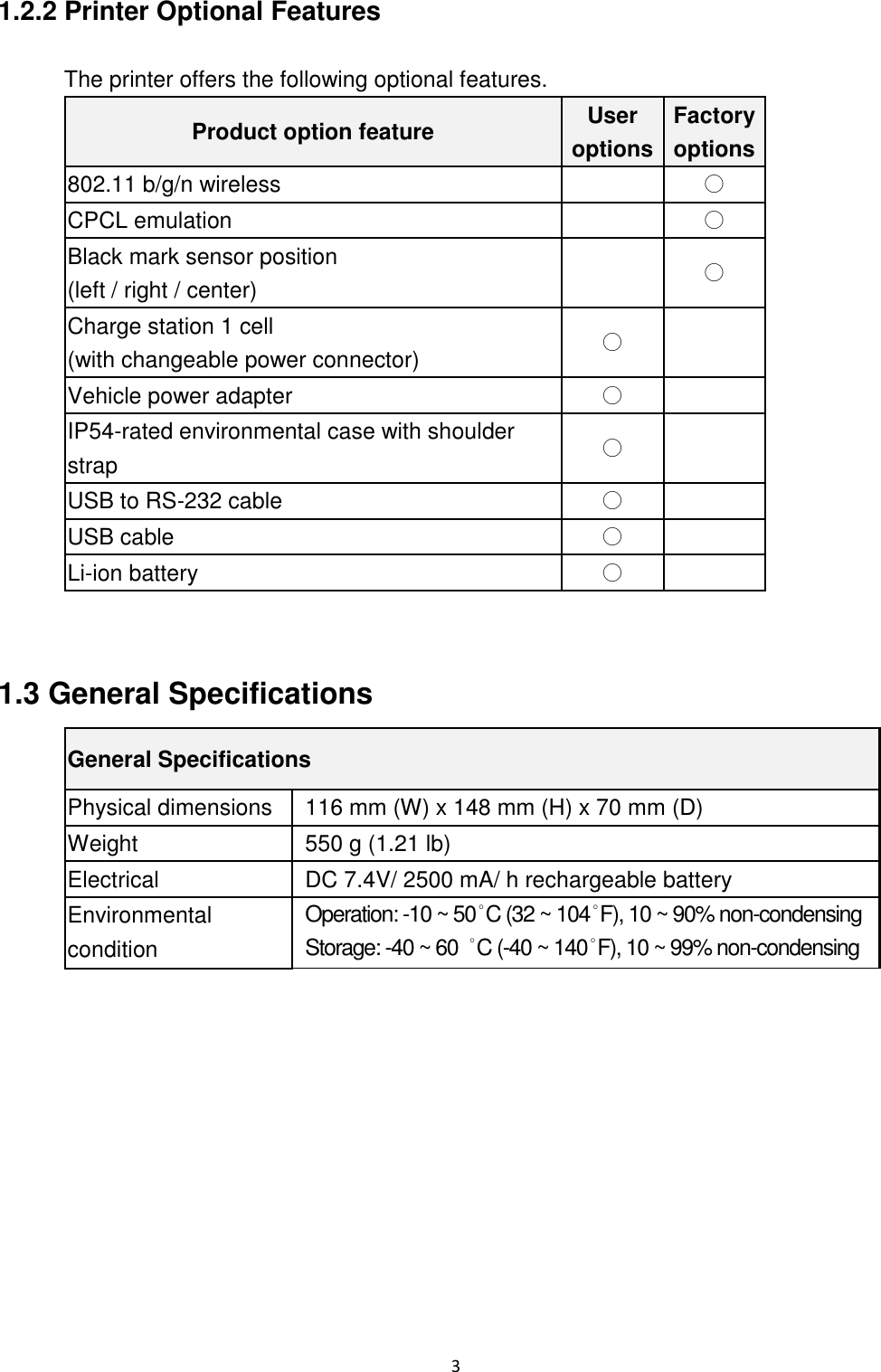 3  1.2.2 Printer Optional Features  The printer offers the following optional features. Product option feature User options Factory options 802.11 b/g/n wireless   ○ CPCL emulation   ○ Black mark sensor position (left / right / center)  ○ Charge station 1 cell                                          (with changeable power connector) ○   Vehicle power adapter ○   IP54-rated environmental case with shoulder strap ○   USB to RS-232 cable ○   USB cable ○   Li-ion battery ○    1.3 General Specifications General Specifications Physical dimensions 116 mm (W) x 148 mm (H) x 70 mm (D) Weight 550 g (1.21 lb) Electrical DC 7.4V/ 2500 mA/ h rechargeable battery Environmental condition Operation: -10 ~ 50˚C (32 ~ 104˚F), 10 ~ 90% non-condensing Storage: -40 ~ 60 ˚C (-40 ~ 140˚F), 10 ~ 99% non-condensing      