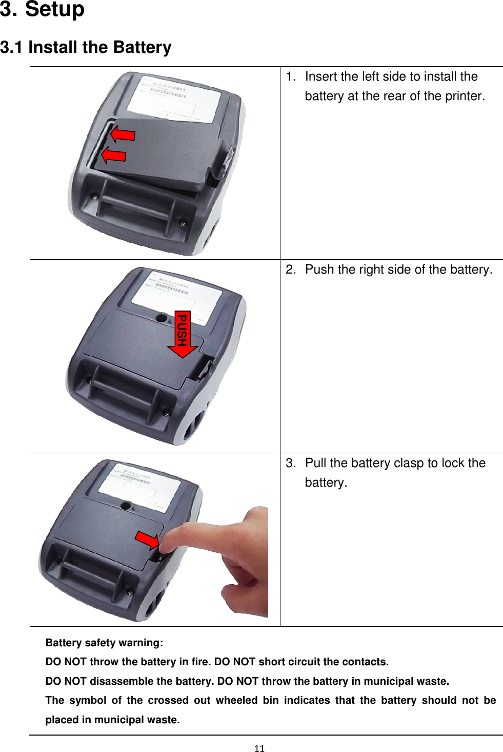 11   3. Setup 3.1 Install the Battery  1.  Insert the left side to install the battery at the rear of the printer.  2.  Push the right side of the battery.  3.  Pull the battery clasp to lock the battery. Battery safety warning: DO NOT throw the battery in fire. DO NOT short circuit the contacts.   DO NOT disassemble the battery. DO NOT throw the battery in municipal waste.   The  symbol  of  the  crossed  out  wheeled  bin  indicates  that  the  battery  should  not  be placed in municipal waste. PUSH 