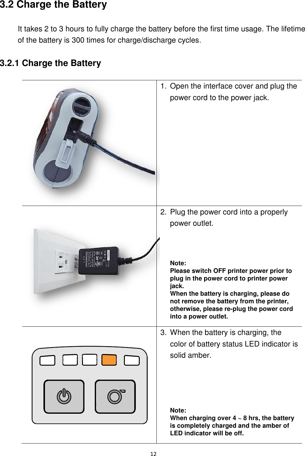 12  3.2 Charge the Battery  It takes 2 to 3 hours to fully charge the battery before the first time usage. The lifetime of the battery is 300 times for charge/discharge cycles.  3.2.1 Charge the Battery   1. Open the interface cover and plug the power cord to the power jack.  2. Plug the power cord into a properly power outlet.     Note: Please switch OFF printer power prior to plug in the power cord to printer power jack.   When the battery is charging, please do not remove the battery from the printer, otherwise, please re-plug the power cord into a power outlet.  3. When the battery is charging, the color of battery status LED indicator is solid amber.       Note: When charging over 4 ~ 8 hrs, the battery is completely charged and the amber of LED indicator will be off. 