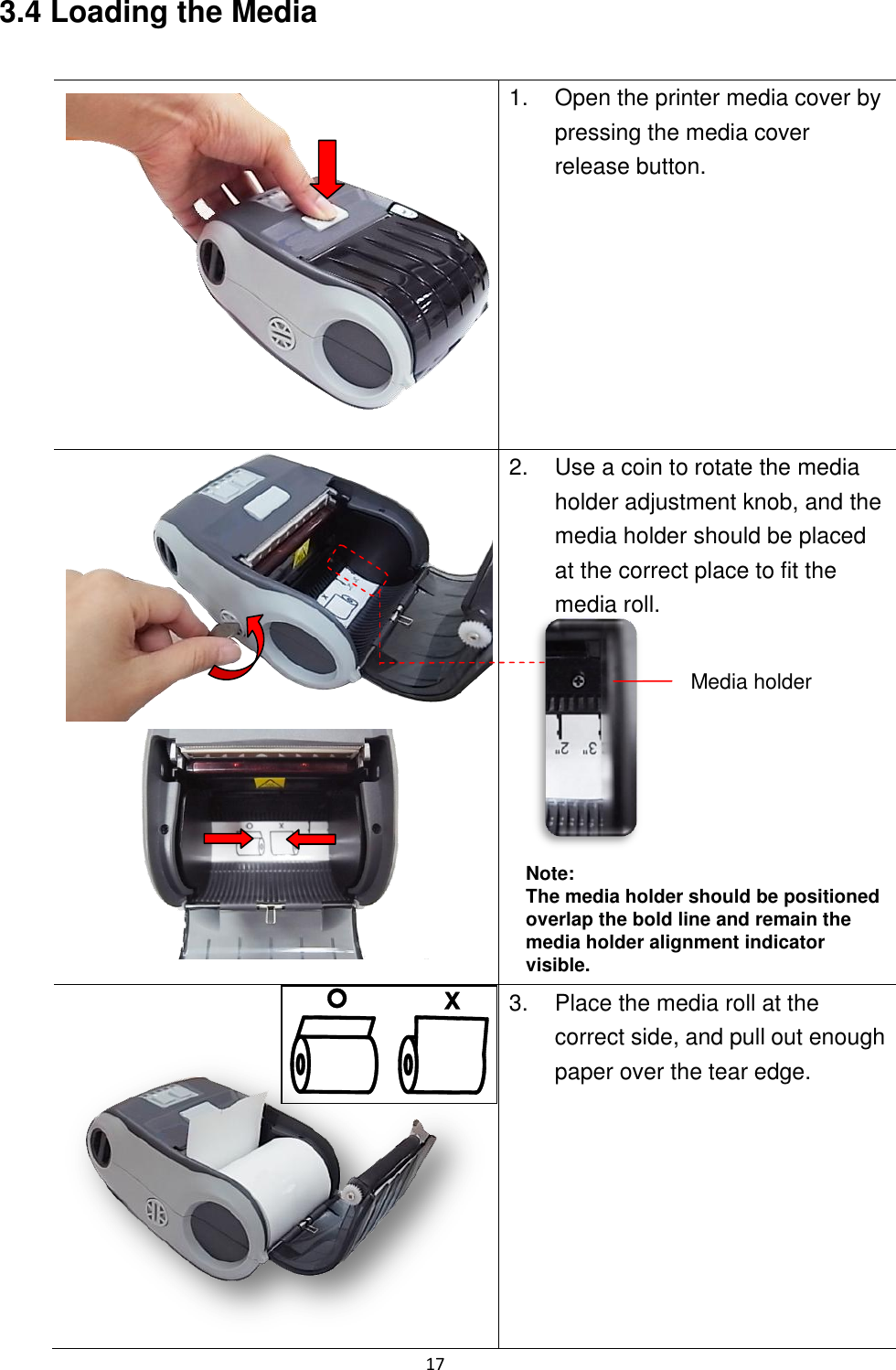 17  3.4 Loading the Media   1.  Open the printer media cover by pressing the media cover release button.   2.  Use a coin to rotate the media holder adjustment knob, and the media holder should be placed at the correct place to fit the media roll.         Note: The media holder should be positioned overlap the bold line and remain the media holder alignment indicator visible.    3.  Place the media roll at the correct side, and pull out enough paper over the tear edge.  Media holder 