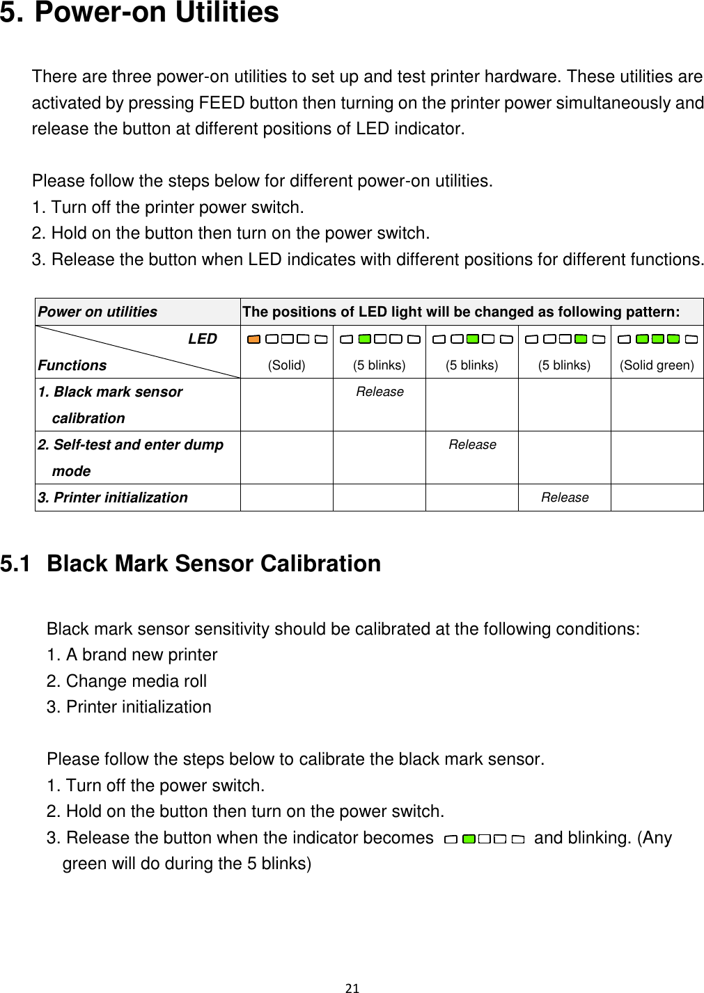 21   5. Power-on Utilities  There are three power-on utilities to set up and test printer hardware. These utilities are activated by pressing FEED button then turning on the printer power simultaneously and release the button at different positions of LED indicator.  Please follow the steps below for different power-on utilities. 1. Turn off the printer power switch. 2. Hold on the button then turn on the power switch. 3. Release the button when LED indicates with different positions for different functions.  Power on utilities The positions of LED light will be changed as following pattern: LED Functions  (Solid)  (5 blinks)  (5 blinks)  (5 blinks)  (Solid green) 1. Black mark sensor calibration  Release    2. Self-test and enter dump mode   Release   3. Printer initialization    Release   5.1   Black Mark Sensor Calibration  Black mark sensor sensitivity should be calibrated at the following conditions: 1. A brand new printer 2. Change media roll 3. Printer initialization  Please follow the steps below to calibrate the black mark sensor. 1. Turn off the power switch. 2. Hold on the button then turn on the power switch. 3. Release the button when the indicator becomes    and blinking. (Any green will do during the 5 blinks)     