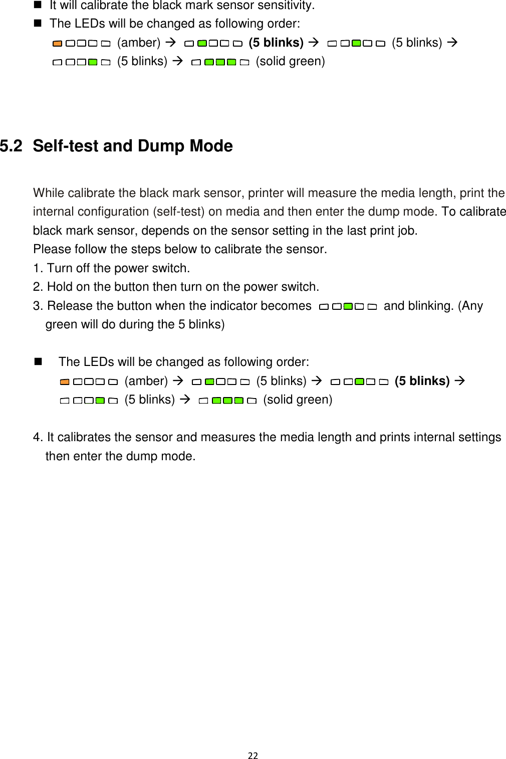 22    It will calibrate the black mark sensor sensitivity.   The LEDs will be changed as following order:   (amber)     (5 blinks)     (5 blinks)   (5 blinks)     (solid green)    5.2   Self-test and Dump Mode  While calibrate the black mark sensor, printer will measure the media length, print the internal configuration (self-test) on media and then enter the dump mode. To calibrate black mark sensor, depends on the sensor setting in the last print job. Please follow the steps below to calibrate the sensor. 1. Turn off the power switch. 2. Hold on the button then turn on the power switch. 3. Release the button when the indicator becomes    and blinking. (Any green will do during the 5 blinks)    The LEDs will be changed as following order:   (amber)     (5 blinks)     (5 blinks)   (5 blinks)     (solid green)  4. It calibrates the sensor and measures the media length and prints internal settings then enter the dump mode.    