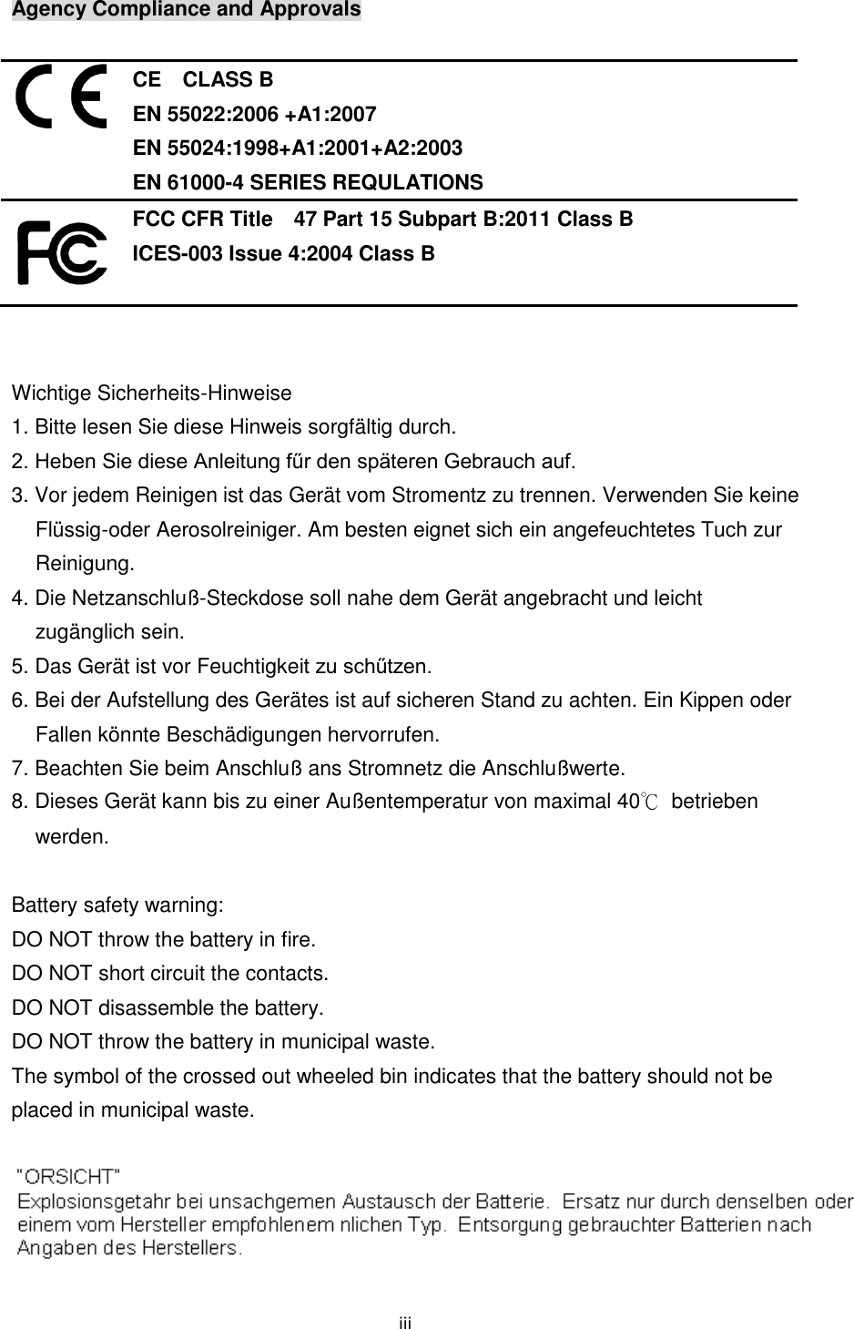iii  Agency Compliance and Approvals   CE    CLASS B EN 55022:2006 +A1:2007 EN 55024:1998+A1:2001+A2:2003 EN 61000-4 SERIES REQULATIONS  FCC CFR Title    47 Part 15 Subpart B:2011 Class B ICES-003 Issue 4:2004 Class B   Wichtige Sicherheits-Hinweise 1. Bitte lesen Sie diese Hinweis sorgfältig durch. 2. Heben Sie diese Anleitung fűr den späteren Gebrauch auf. 3. Vor jedem Reinigen ist das Gerät vom Stromentz zu trennen. Verwenden Sie keine Flüssig-oder Aerosolreiniger. Am besten eignet sich ein angefeuchtetes Tuch zur Reinigung. 4. Die Netzanschluß-Steckdose soll nahe dem Gerät angebracht und leicht zugänglich sein. 5. Das Gerät ist vor Feuchtigkeit zu schűtzen. 6. Bei der Aufstellung des Gerätes ist auf sicheren Stand zu achten. Ein Kippen oder Fallen könnte Beschädigungen hervorrufen. 7. Beachten Sie beim Anschluß ans Stromnetz die Anschlußwerte. 8. Dieses Gerät kann bis zu einer Außentemperatur von maximal 40℃  betrieben werden.  Battery safety warning:   DO NOT throw the battery in fire.   DO NOT short circuit the contacts.   DO NOT disassemble the battery.   DO NOT throw the battery in municipal waste.   The symbol of the crossed out wheeled bin indicates that the battery should not be placed in municipal waste.    