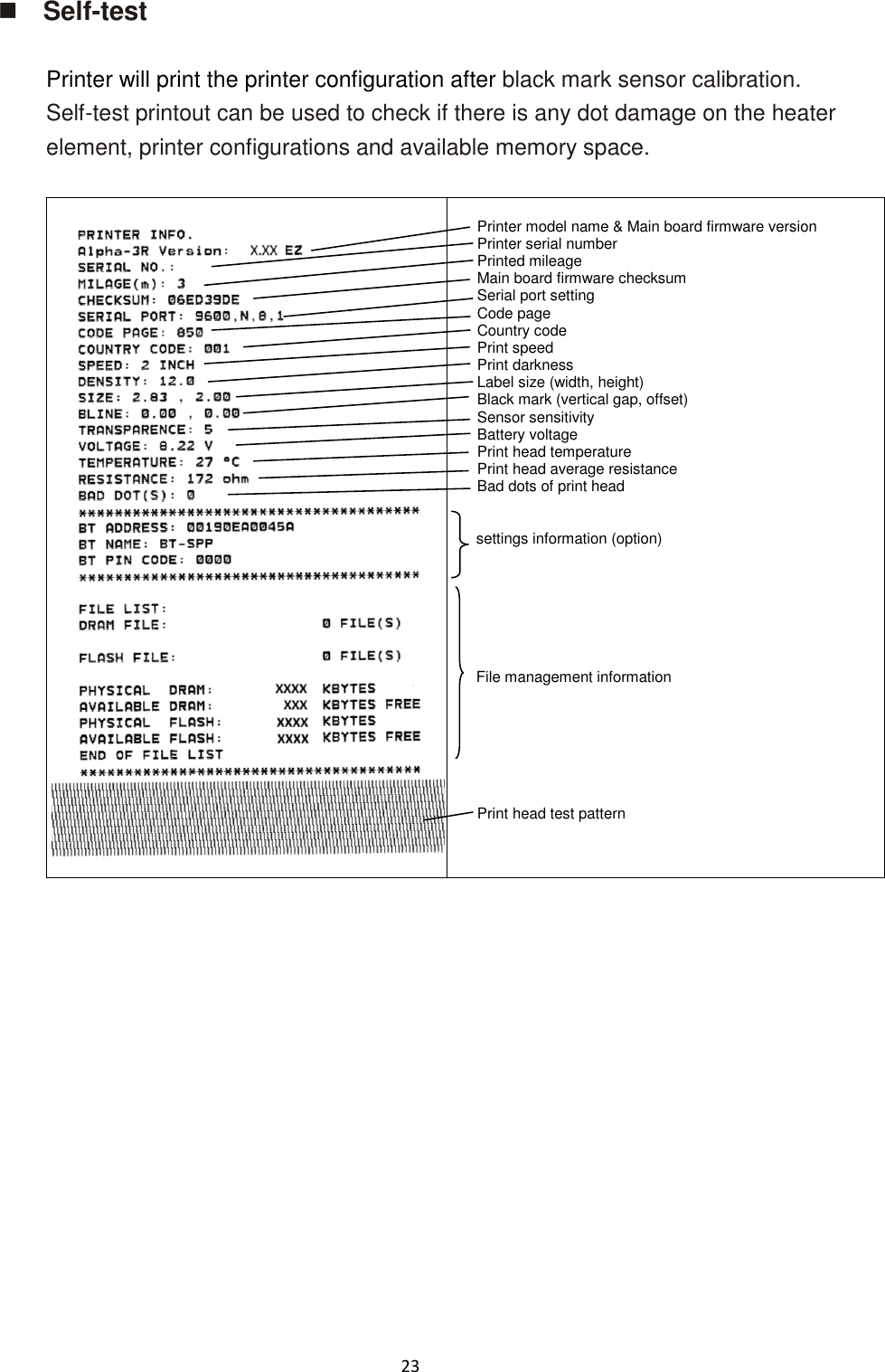 23   Self-test  Printer will print the printer configuration after black mark sensor calibration. Self-test printout can be used to check if there is any dot damage on the heater element, printer configurations and available memory space.    Printer model name &amp; Main board firmware version Printer serial number Printed mileage Main board firmware checksum Serial port setting Code page Country code Print speed Print darkness Label size (width, height) Black mark (vertical gap, offset) Sensor sensitivity Battery voltage Print head temperature Print head average resistance Bad dots of print head   settings information (option)        File management information     Print head test pattern      