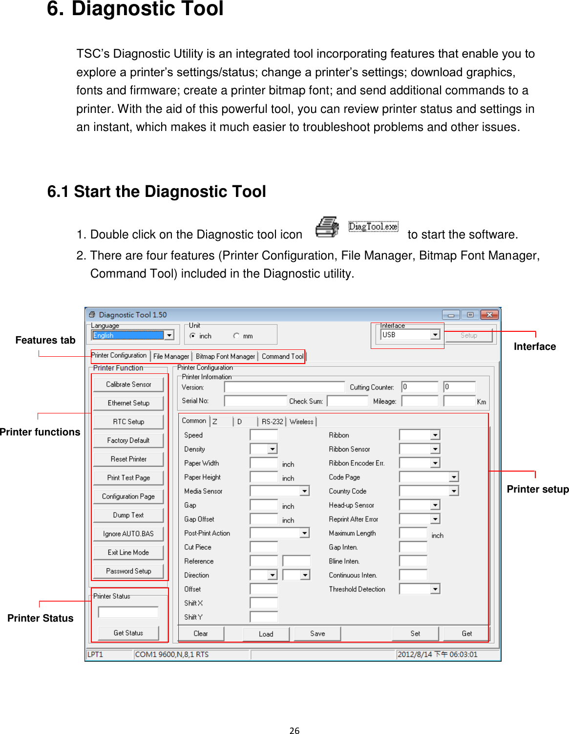 26  6. Diagnostic Tool  TSC’s Diagnostic Utility is an integrated tool incorporating features that enable you to explore a printer’s settings/status; change a printer’s settings; download graphics, fonts and firmware; create a printer bitmap font; and send additional commands to a printer. With the aid of this powerful tool, you can review printer status and settings in an instant, which makes it much easier to troubleshoot problems and other issues.   6.1 Start the Diagnostic Tool 1. Double click on the Diagnostic tool icon    to start the software. 2. There are four features (Printer Configuration, File Manager, Bitmap Font Manager, Command Tool) included in the Diagnostic utility.     Features tab Printer functions Interface Printer Status Printer setup 