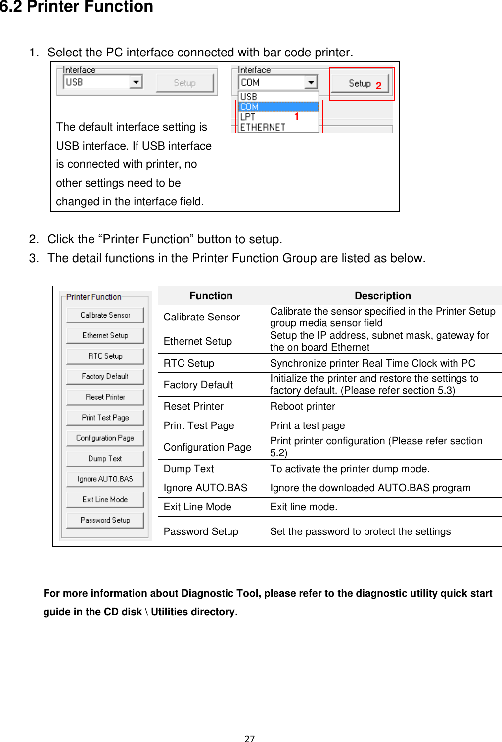 27  6.2 Printer Function  1.  Select the PC interface connected with bar code printer.   The default interface setting is USB interface. If USB interface is connected with printer, no other settings need to be changed in the interface field.   2. Click the “Printer Function” button to setup. 3.  The detail functions in the Printer Function Group are listed as below.   Function Description Calibrate Sensor Calibrate the sensor specified in the Printer Setup group media sensor field Ethernet Setup Setup the IP address, subnet mask, gateway for the on board Ethernet RTC Setup Synchronize printer Real Time Clock with PC Factory Default Initialize the printer and restore the settings to factory default. (Please refer section 5.3) Reset Printer Reboot printer Print Test Page Print a test page Configuration Page Print printer configuration (Please refer section 5.2) Dump Text To activate the printer dump mode. Ignore AUTO.BAS Ignore the downloaded AUTO.BAS program Exit Line Mode Exit line mode. Password Setup Set the password to protect the settings   For more information about Diagnostic Tool, please refer to the diagnostic utility quick start guide in the CD disk \ Utilities directory.    1 2 