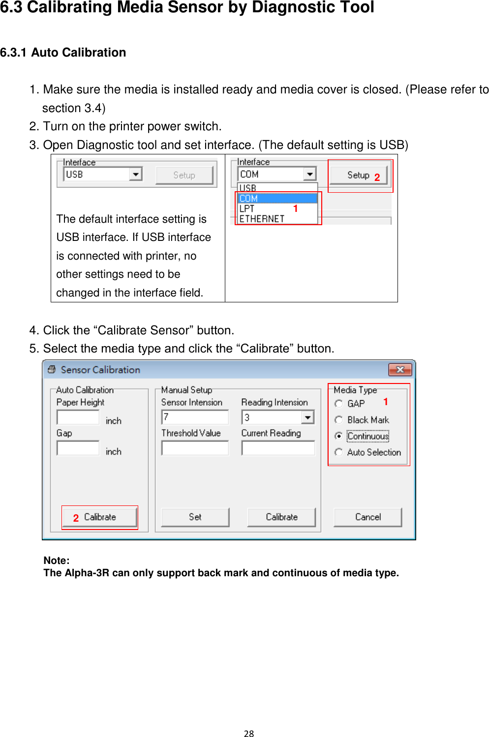 28  6.3 Calibrating Media Sensor by Diagnostic Tool  6.3.1 Auto Calibration  1. Make sure the media is installed ready and media cover is closed. (Please refer to section 3.4) 2. Turn on the printer power switch. 3. Open Diagnostic tool and set interface. (The default setting is USB)   The default interface setting is USB interface. If USB interface is connected with printer, no other settings need to be changed in the interface field.   4. Click the “Calibrate Sensor” button. 5. Select the media type and click the “Calibrate” button.   Note: The Alpha-3R can only support back mark and continuous of media type.    1 2 1 2 