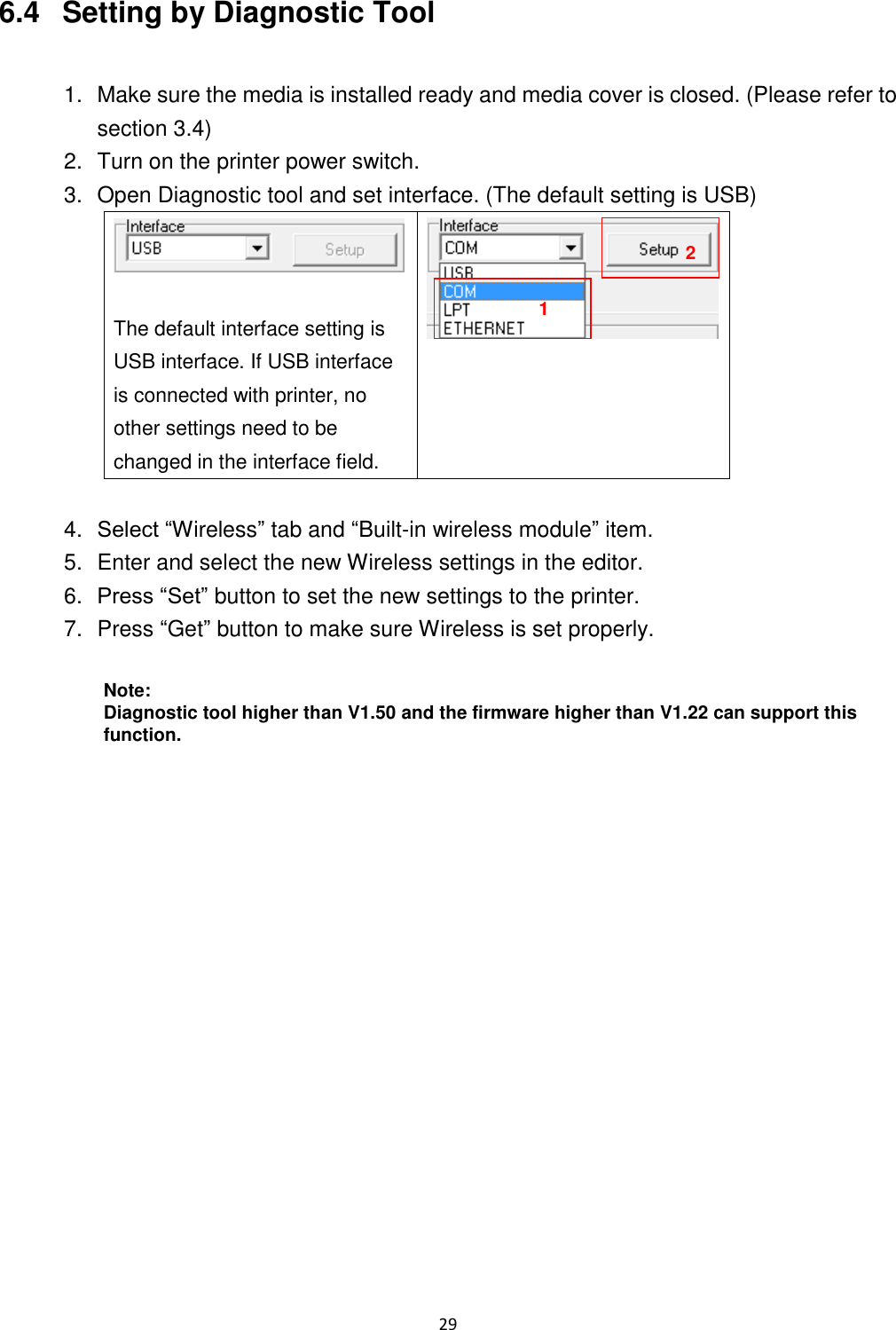 29  6.4   Setting by Diagnostic Tool  1.  Make sure the media is installed ready and media cover is closed. (Please refer to section 3.4) 2.  Turn on the printer power switch. 3.  Open Diagnostic tool and set interface. (The default setting is USB)   The default interface setting is USB interface. If USB interface is connected with printer, no other settings need to be changed in the interface field.   4. Select “Wireless” tab and “Built-in wireless module” item. 5.  Enter and select the new Wireless settings in the editor. 6. Press “Set” button to set the new settings to the printer. 7.  Press “Get” button to make sure Wireless is set properly.  Note: Diagnostic tool higher than V1.50 and the firmware higher than V1.22 can support this function.  1 2 