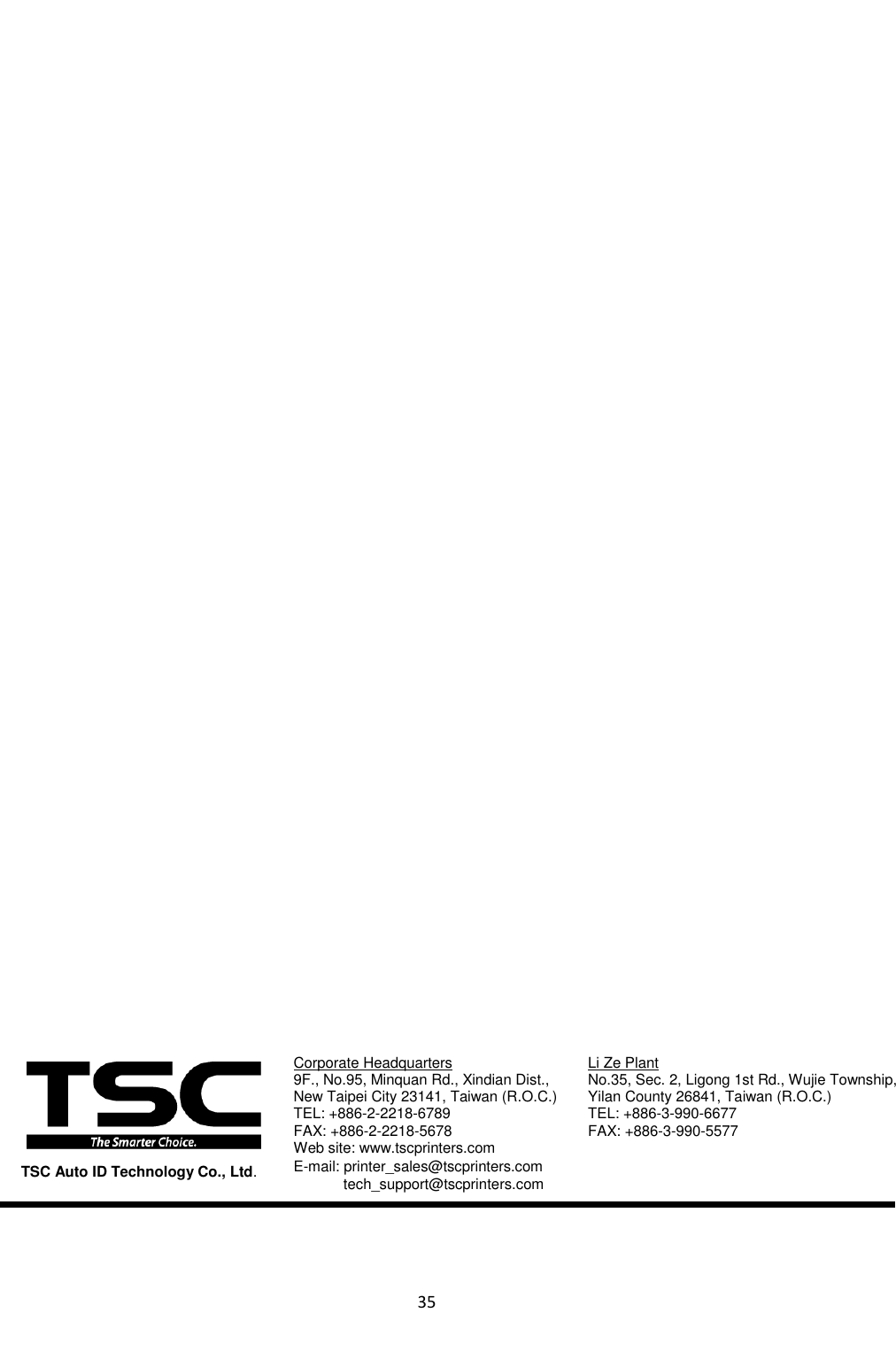 35                                       Corporate Headquarters  Li Ze Plant 9F., No.95, Minquan Rd., Xindian Dist.,    No.35, Sec. 2, Ligong 1st Rd., Wujie Township, New Taipei City 23141, Taiwan (R.O.C.)  Yilan County 26841, Taiwan (R.O.C.)   TEL: +886-2-2218-6789          TEL: +886-3-990-6677 FAX: +886-2-2218-5678          FAX: +886-3-990-5577 Web site: www.tscprinters.com E-mail: printer_sales@tscprinters.com tech_support@tscprinters.com    TSC Auto ID Technology Co., Ltd. 