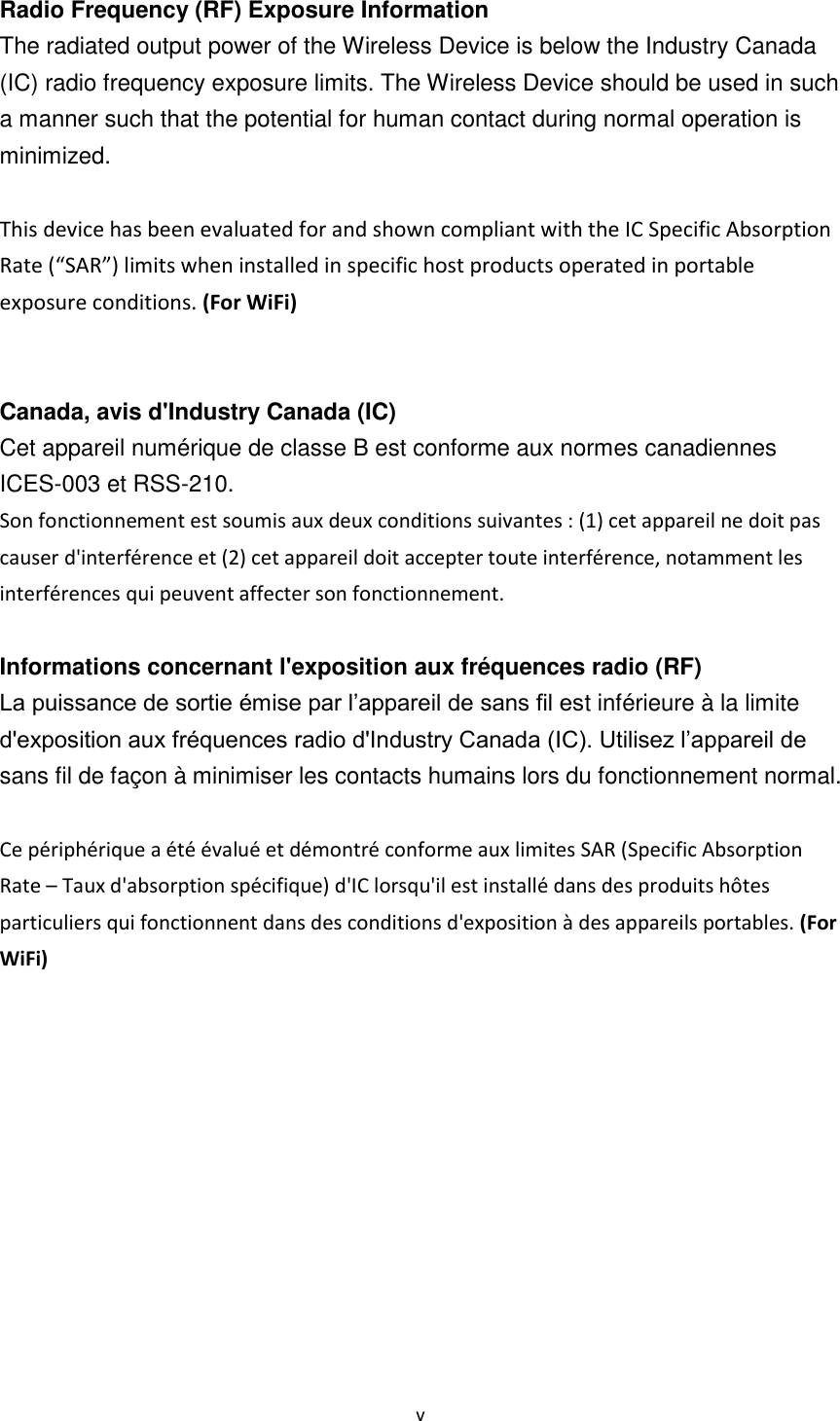 v  Radio Frequency (RF) Exposure Information   The radiated output power of the Wireless Device is below the Industry Canada (IC) radio frequency exposure limits. The Wireless Device should be used in such a manner such that the potential for human contact during normal operation is minimized.    This device has been evaluated for and shown compliant with the IC Specific Absorption Rate (“SAR”) limits when installed in specific host products operated in portable exposure conditions. (For WiFi)   Canada, avis d&apos;Industry Canada (IC)   Cet appareil numérique de classe B est conforme aux normes canadiennes ICES-003 et RSS-210.   Son fonctionnement est soumis aux deux conditions suivantes : (1) cet appareil ne doit pas causer d&apos;interférence et (2) cet appareil doit accepter toute interférence, notamment les interférences qui peuvent affecter son fonctionnement.  Informations concernant l&apos;exposition aux fréquences radio (RF) La puissance de sortie émise par l’appareil de sans fil est inférieure à la limite d&apos;exposition aux fréquences radio d&apos;Industry Canada (IC). Utilisez l’appareil de sans fil de façon à minimiser les contacts humains lors du fonctionnement normal.  Ce périphérique a été évalué et démontré conforme aux limites SAR (Specific Absorption Rate – Taux d&apos;absorption spécifique) d&apos;IC lorsqu&apos;il est installé dans des produits hôtes particuliers qui fonctionnent dans des conditions d&apos;exposition à des appareils portables. (For WiFi)       