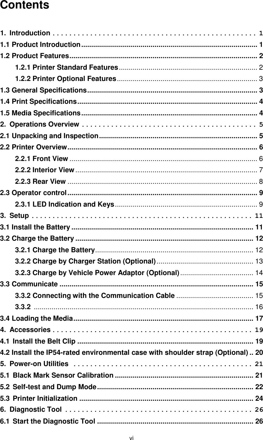 vi  Contents    1. Introduction ................................................. 1 1.1 Product Introduction ......................................................................................... 1 1.2 Product Features ............................................................................................... 2 1.2.1 Printer Standard Features ...................................................................... 2 1.2.2 Printer Optional Features ....................................................................... 3 1.3 General Specifications ...................................................................................... 3 1.4 Print Specifications ........................................................................................... 4 1.5 Media Specifications ......................................................................................... 4 2. Operations Overview .......................................... 5 2.1 Unpacking and Inspection ................................................................................ 5 2.2 Printer Overview ................................................................................................ 6 2.2.1 Front View ............................................................................................... 6 2.2.2 Interior View ............................................................................................ 7 2.2.3 Rear View ................................................................................................ 8 2.3 Operator control ................................................................................................ 9 2.3.1 LED Indication and Keys ........................................................................ 9 3. Setup ..................................................... 11 3.1 Install the Battery ............................................................................................ 11 3.2 Charge the Battery .......................................................................................... 12 3.2.1 Charge the Battery ................................................................................ 12 3.2.2 Charge by Charger Station (Optional) ................................................. 13 3.2.3 Charge by Vehicle Power Adaptor (Optional) ..................................... 14 3.3 Communicate .................................................................................................. 15 3.3.2 Connecting with the Communication Cable ....................................... 15 3.3.2  ............................................................................................................... 16 3.4 Loading the Media ........................................................................................... 17 4. Accessories ................................................ 19 4.1 Install the Belt Clip ......................................................................................... 19 4.2 Install the IP54-rated environmental case with shoulder strap (Optional) .. 20 5. Power-on Utilities ........................................... 21 5.1 Black Mark Sensor Calibration ...................................................................... 21 5.2 Self-test and Dump Mode ............................................................................... 22 5.3 Printer Initialization ........................................................................................ 24 6. Diagnostic Tool ............................................. 26 6.1 Start the Diagnostic Tool ............................................................................... 26 