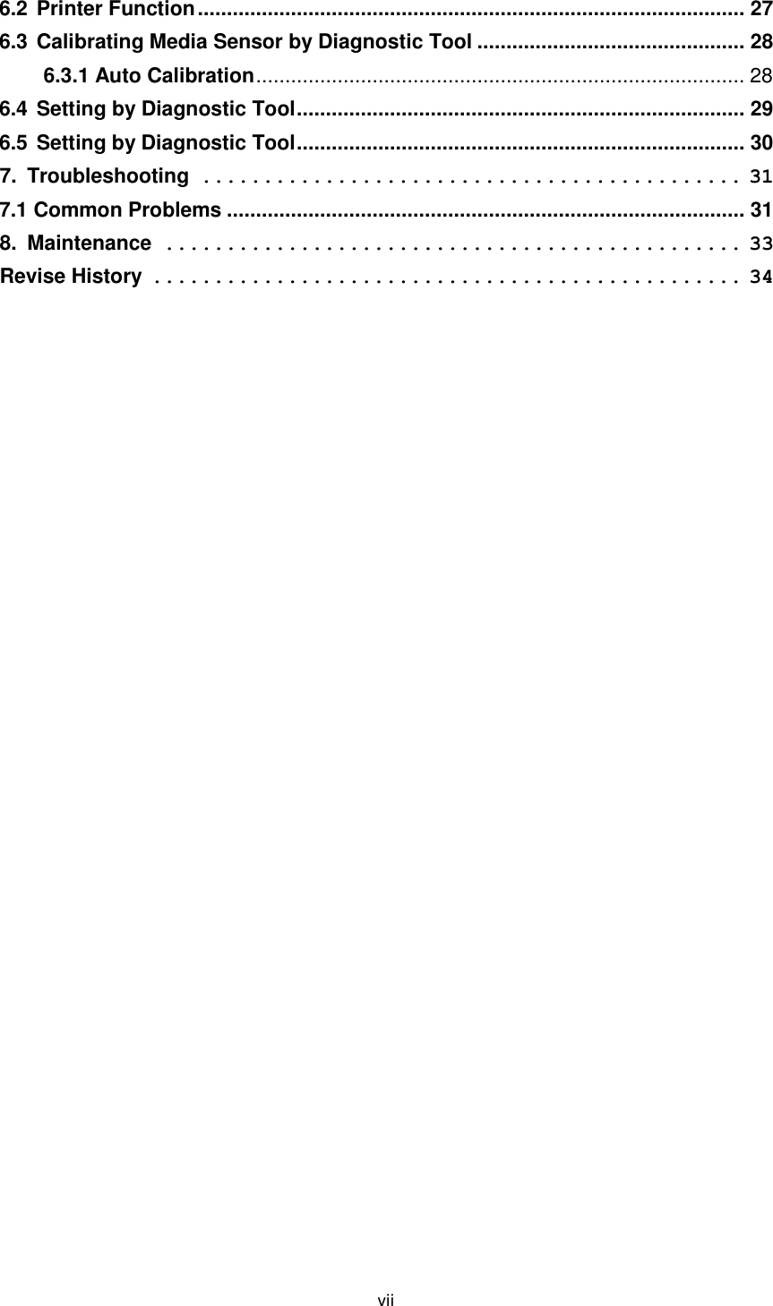 vii  6.2 Printer Function .............................................................................................. 27 6.3 Calibrating Media Sensor by Diagnostic Tool .............................................. 28 6.3.1 Auto Calibration .................................................................................... 28 6.4 Setting by Diagnostic Tool ............................................................................. 29 6.5 Setting by Diagnostic Tool ............................................................................. 30 7. Troubleshooting ............................................ 31 7.1 Common Problems ......................................................................................... 31 8. Maintenance ............................................... 33 Revise History ................................................ 34 